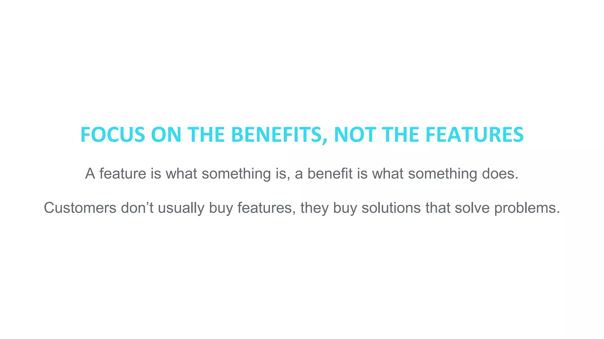 FOCUS ON THE BENEFITS, NOT THE FEATURES
A feature is what something is, a benefit is what something does.
Customers don’t usually buy features, they buy solutions that solve problems.
 