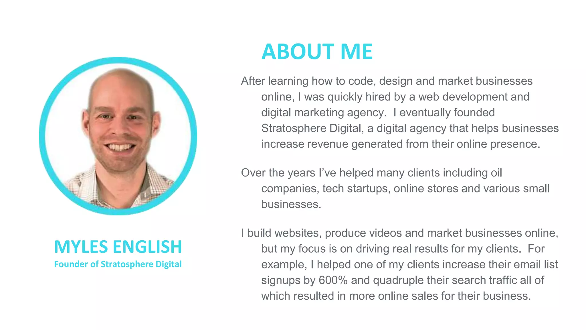 ● After learning how to code, design and market businesses
online, I was quickly hired by a web development and
digital marketing agency. I eventually founded
Stratosphere Digital, a digital agency that helps businesses
increase revenue generated from their online presence.
● Over the years I’ve helped many clients including oil
companies, tech startups, online stores and various small
businesses.
● I build websites, produce videos and market businesses
online, but my focus is on driving real results for my clients.
For example, I helped one of my clients increase their email
list signups by 600% and quadruple their search traffic all of
which resulted in more online sales for their business.
ABOUT ME
MYLES ENGLISH
Founder of Stratosphere Digital
 