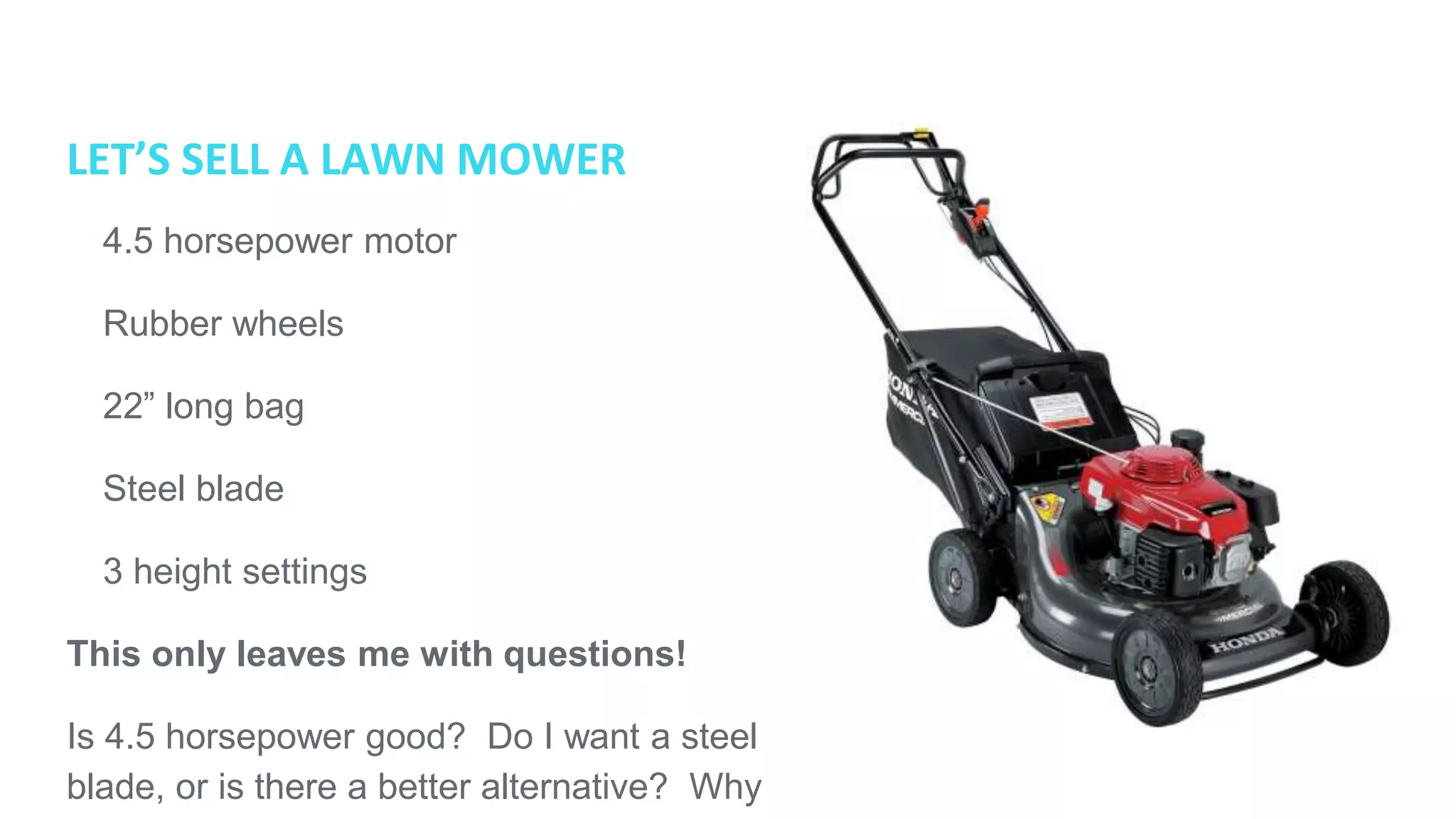 LET’S SELL A LAWN MOWER
● 4.5 horsepower motor
● Rubber wheels
● 22” long bag
● Steel blade
● 3 height settings
This only leaves me with questions!
Is 4.5 horsepower good? Do I want a steel
blade, or is there a better alternative? Why
should I buy this mower and not another?
 