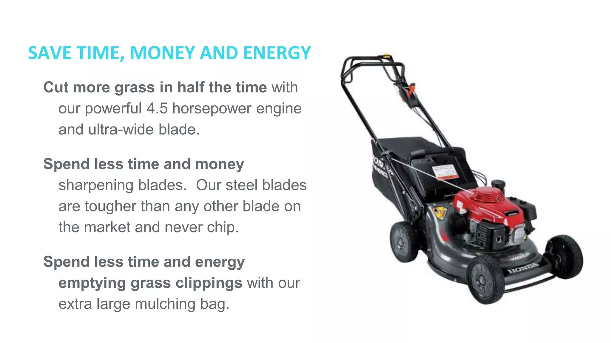SAVE TIME, MONEY AND ENERGY
● Cut more grass in half the time
with our powerful 4.5 horsepower
engine and ultra-wide blade.
● Spend less time and money
sharpening blades. Our steel blades
are tougher than any other blade on
the market and never chip.
● Spend less time and energy
emptying grass clippings with our
extra large mulching bag.
 