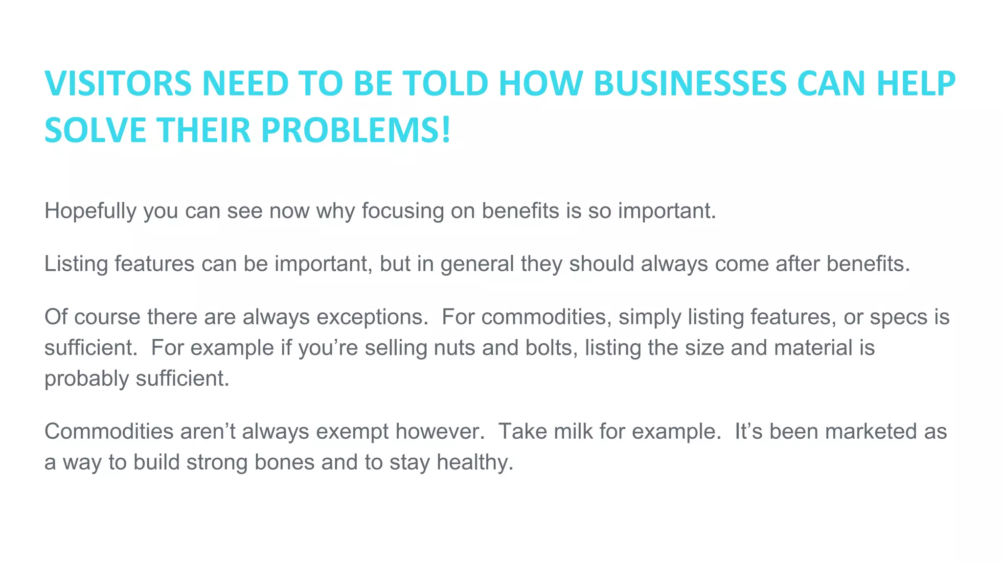 VISITORS NEED TO BE TOLD HOW BUSINESSES CAN HELP
SOLVE THEIR PROBLEMS!
Hopefully you can see now why focusing on benefits is so important.
Listing features can be important, but in general they should always come after benefits.
Of course there are always exceptions. For commodities, simply listing features, or specs is
sufficient. For example if you’re selling nuts and bolts, listing the size and material is
probably sufficient.
Commodities aren’t always exempt however. Take milk for example. It’s been marketed as
a way to build strong bones and to stay healthy.
 