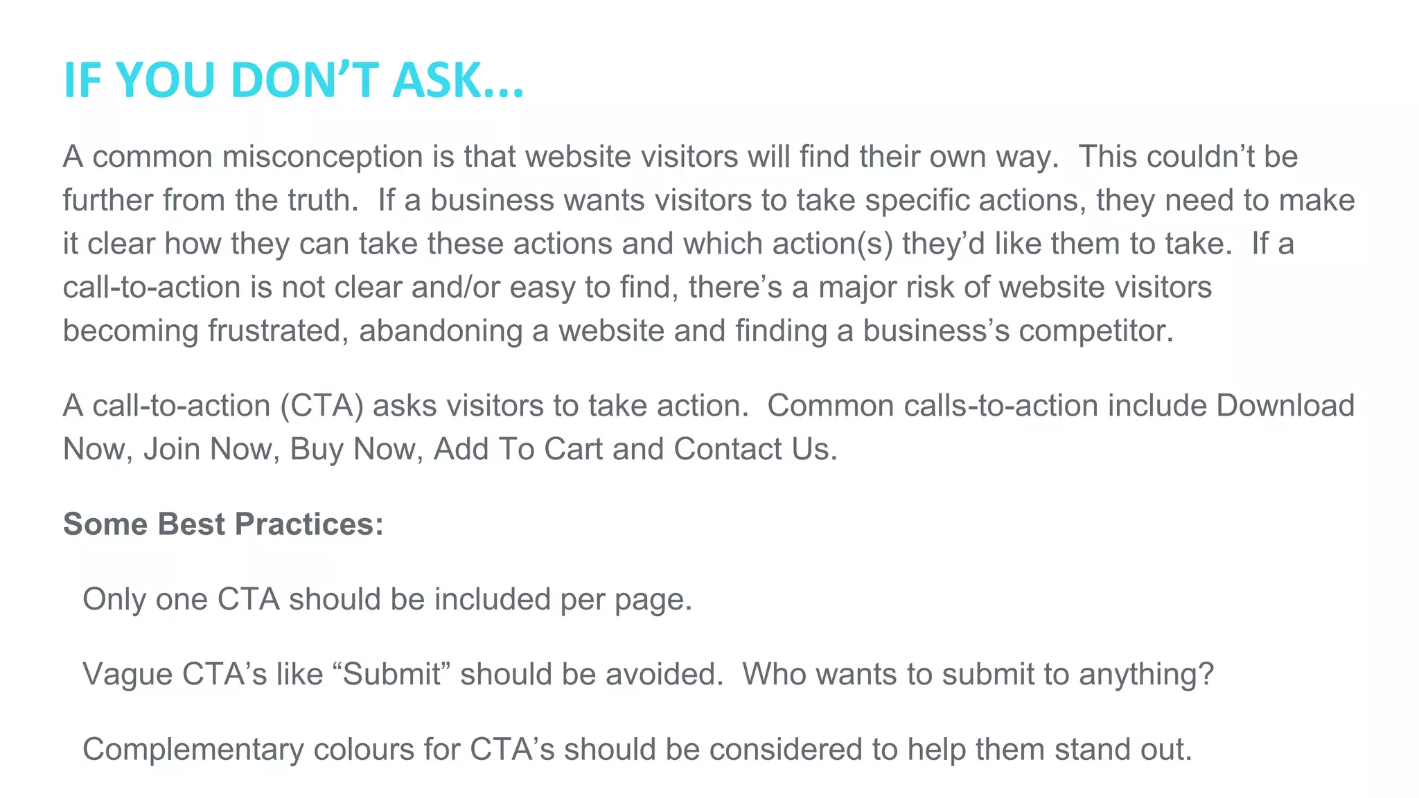 IF YOU DON’T ASK...
A common misconception is that website visitors will find their own way. This couldn’t be
further from the truth. If a business wants visitors to take specific actions, they need to make
it clear how they can take these actions and which action(s) they’d like them to take. If a
call-to-action is not clear and/or easy to find, there’s a major risk of website visitors becoming
frustrated, abandoning a website and finding a business’s competitor.
A call-to-action (CTA) asks visitors to take action. Common calls-to-action include Download
Now, Join Now, Buy Now, Add To Cart and Contact Us.
Some Best Practices:
● Only one CTA should be included per page.
● Vague CTA’s like “Submit” should be avoided. Who wants to submit to anything?
● Complementary colours for CTA’s should be considered to help them stand out.
● CTA’s need to be clearly visible.
 