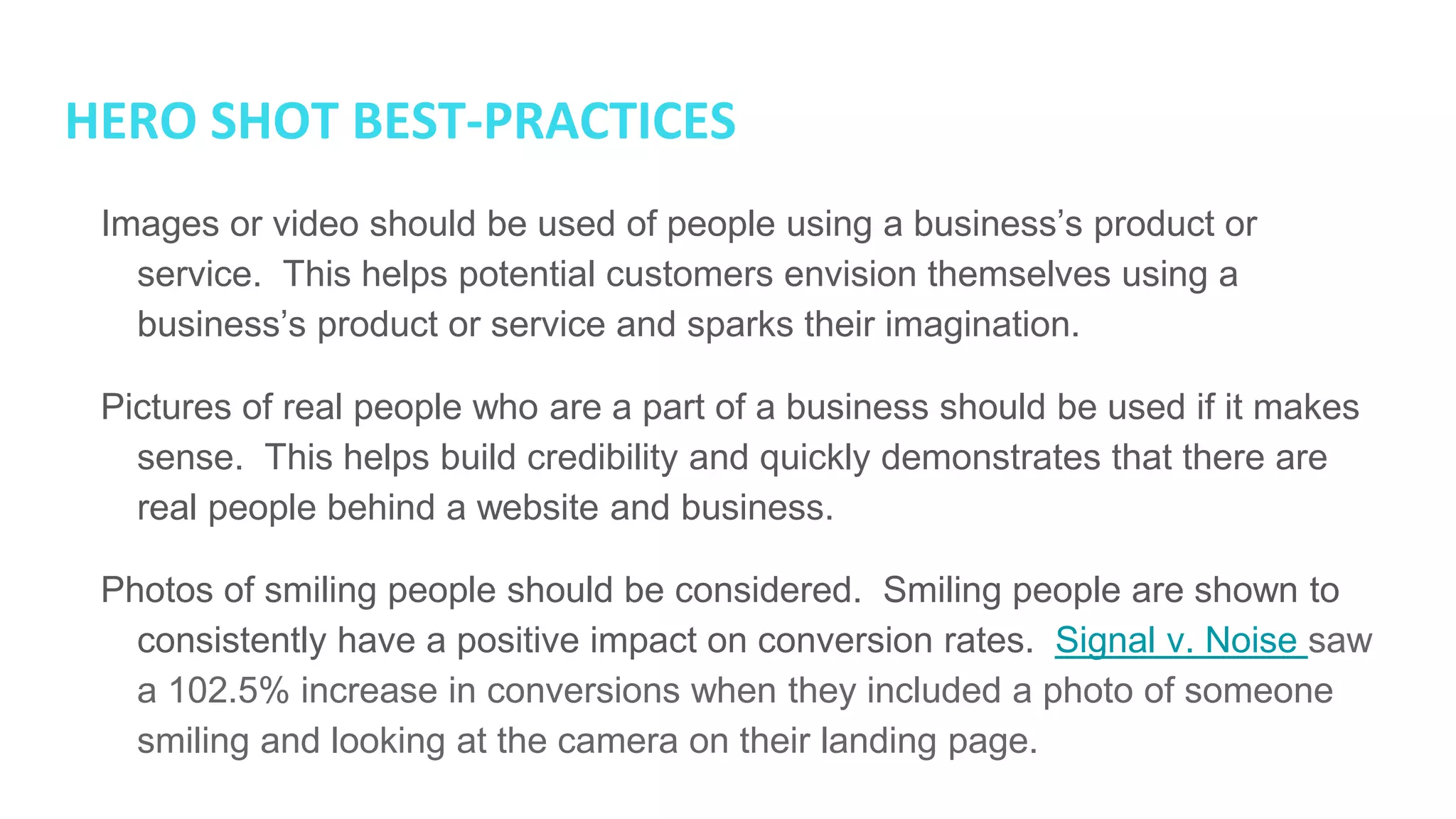 HERO SHOT BEST-PRACTICES
● Images or video should be used of people using a business’s product or
service. This helps potential customers envision themselves using a
business’s product or service and sparks their imagination.
● Pictures of real people who are a part of a business should be used if it
makes sense. This helps build credibility and quickly demonstrates that there
are real people behind a website and business.
● Photos of smiling people should be considered. Smiling people are shown to
consistently have a positive impact on conversion rates. Signal v. Noise saw
a 102.5% increase in conversions when they included a photo of someone
smiling and looking at the camera on their landing page.
 