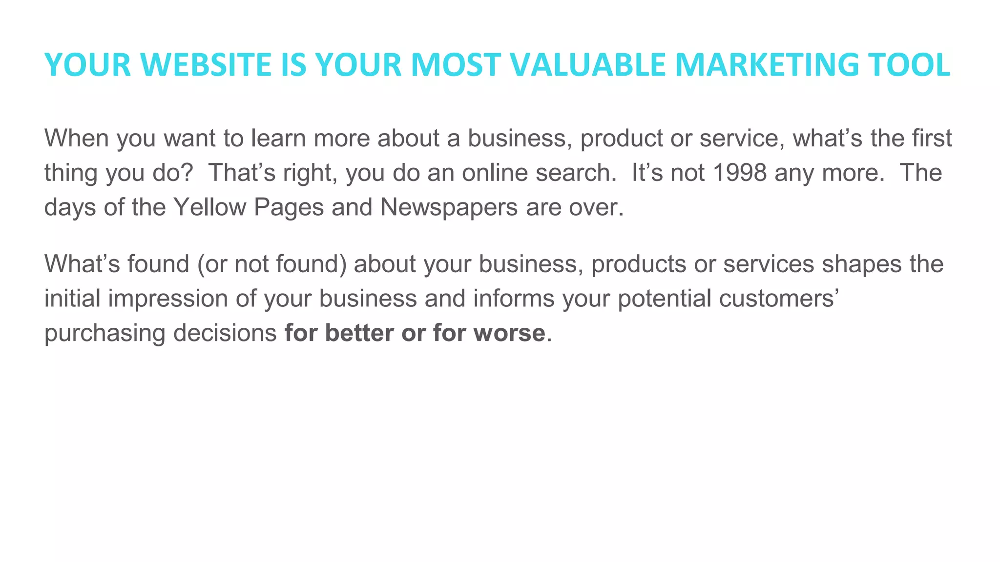 YOUR WEBSITE IS YOUR MOST VALUABLE MARKETING TOOL
When you want to learn more about a business, product or service, what’s the first
thing you do? That’s right, you do an online search. It’s not 1998 any more. The
days of the Yellow Pages and Newspapers are over.
What’s found (or not found) about your business, products or services shapes the
initial impression of your business and informs your potential customers’
purchasing decisions for better or for worse.
 