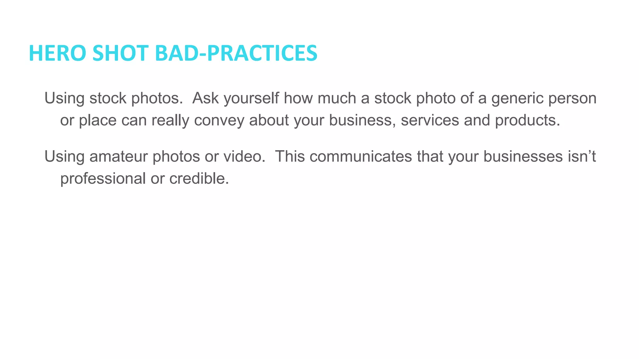HERO SHOT BAD-PRACTICES
● Using stock photos. Ask yourself how much a stock photo of a generic
person or place can really convey about your business, services and
products.
● Using amateur photos or video. This communicates that your businesses
isn’t professional or credible.
 