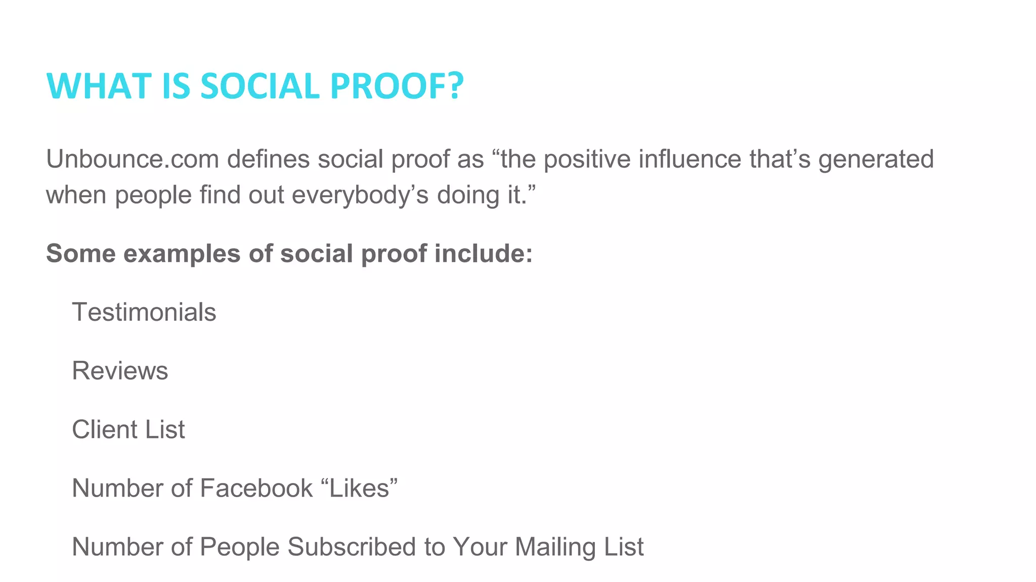 WHAT IS SOCIAL PROOF?
Unbounce.com defines social proof as “the positive influence that’s generated
when people find out everybody’s doing it.”
Some examples of social proof include:
● Testimonials
● Reviews
● Client List
● Number of Facebook “Likes”
● Number of People Subscribed to Your Mailing List
 