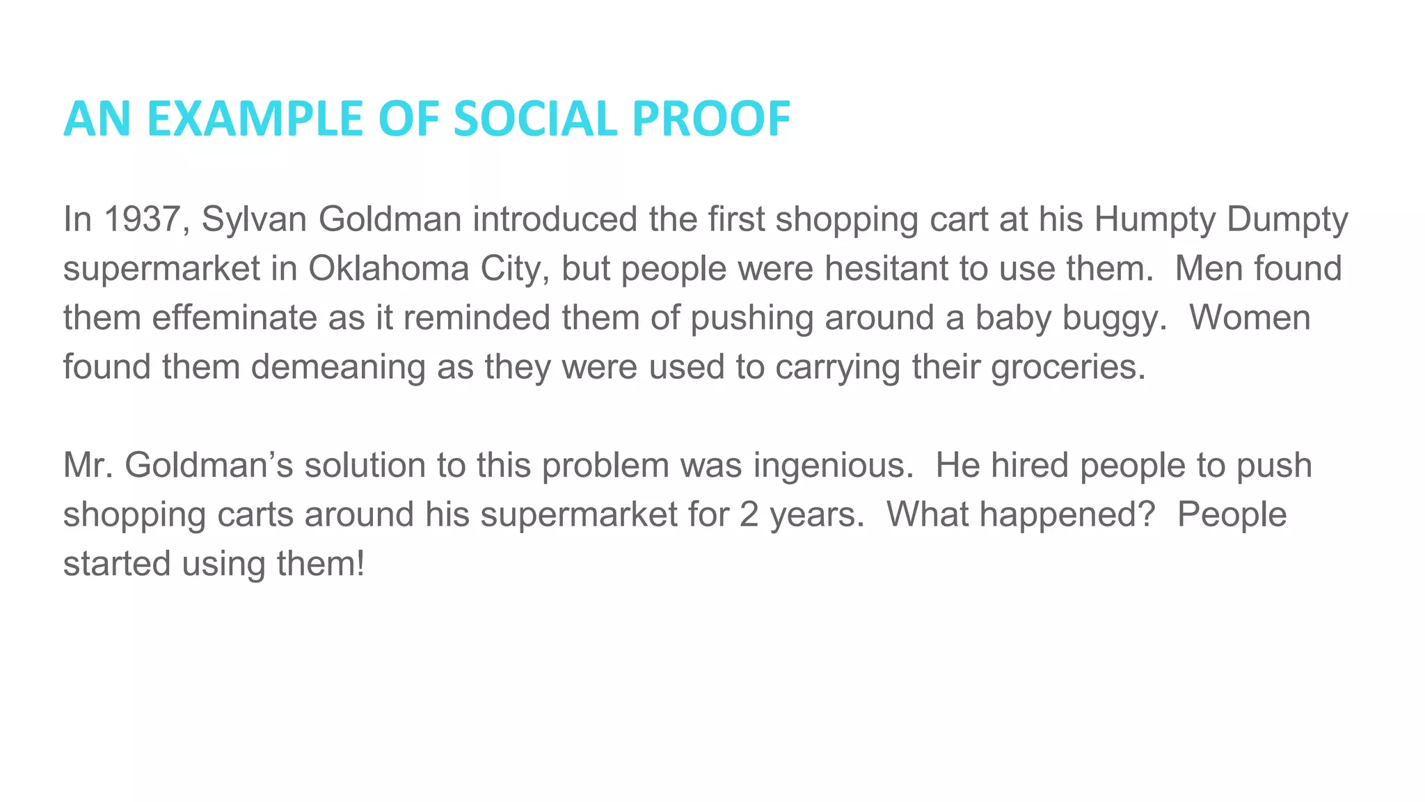 AN EXAMPLE OF SOCIAL PROOF
In 1937, Sylvan Goldman introduced the first shopping cart at his Humpty Dumpty
supermarket in Oklahoma City, but people were hesitant to use them. Men found
them effeminate as it reminded them of pushing around a baby buggy. Women
found them demeaning as they were used to carrying their groceries.
Mr. Goldman’s solution to this problem was ingenious. He hired people to push
shopping carts around his supermarket for 2 years. What happened? People
started using them!
 