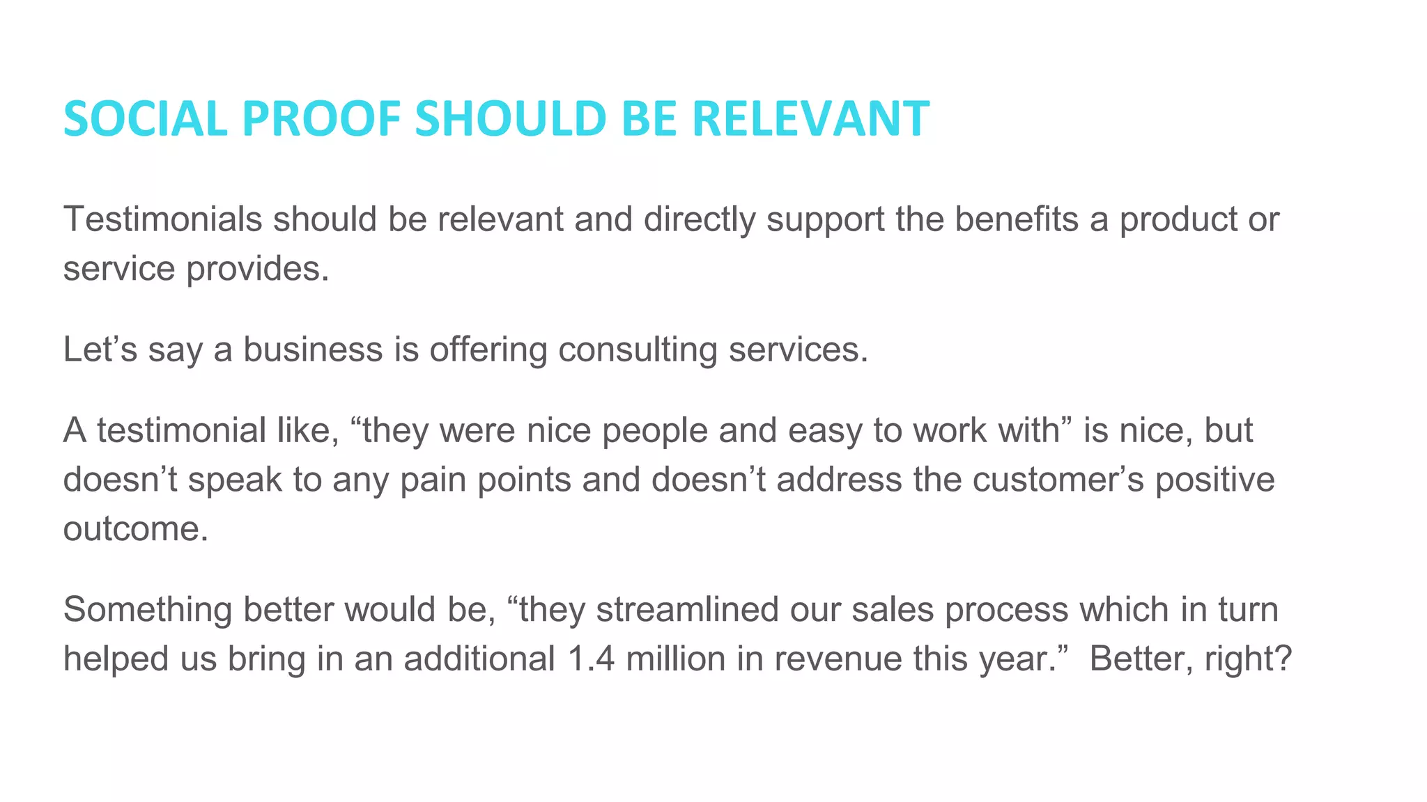 SOCIAL PROOF SHOULD BE RELEVANT
Testimonials should be relevant and directly support the benefits a product or
service provides.
Let’s say a business is offering consulting services.
A testimonial like, “they were nice people and easy to work with” is nice, but
doesn’t speak to any pain points and doesn’t address the customer’s positive
outcome.
Something better would be, “they streamlined our sales process which in turn
helped us bring in an additional 1.4 million in revenue this year.” Better, right?
 