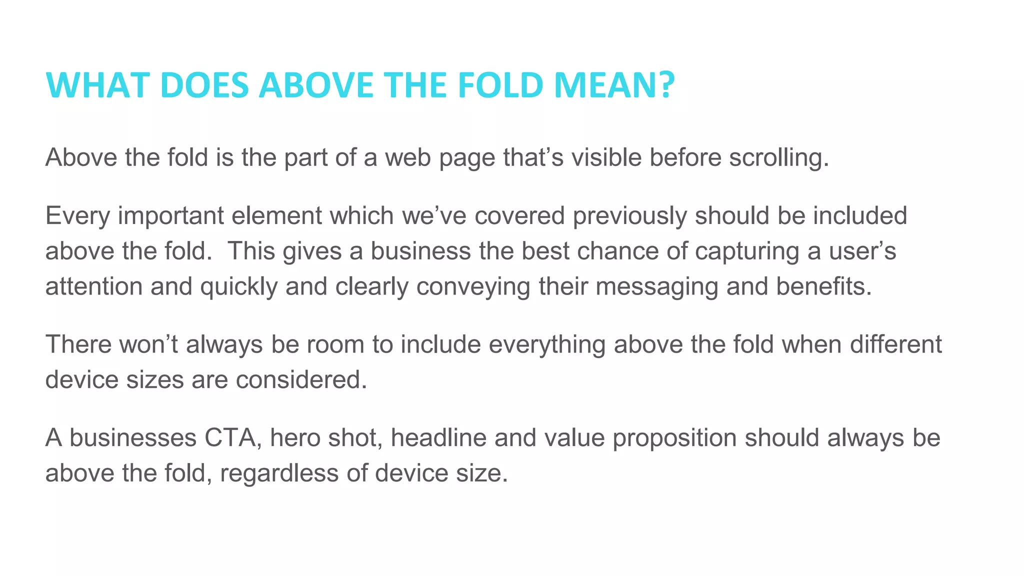 WHAT DOES ABOVE THE FOLD MEAN?
Above the fold is the part of a web page that’s visible before scrolling.
Every important element which we’ve covered previously should be included
above the fold. This gives a business the best chance of capturing a user’s
attention and quickly and clearly conveying their messaging and benefits.
There won’t always be room to include everything above the fold when different
device sizes are considered.
A businesses CTA, hero shot, headline and value proposition should always be
above the fold, regardless of device size.
 