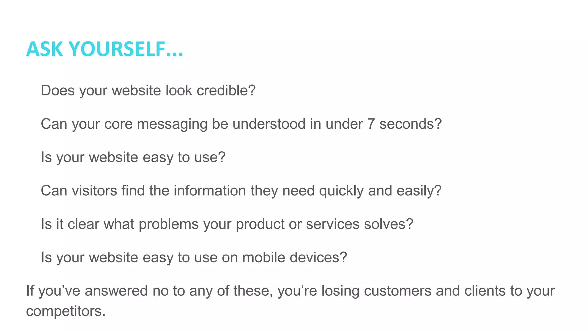 ASK YOURSELF...
● Does your website look credible?
● Can your core messaging be understood in under 7 seconds?
● Is your website easy to use?
● Can visitors find the information they need quickly and easily?
● Is it clear what problems your product or services solves?
● Is your website easy to use on mobile devices?
If you’ve answered no to any of these, you’re losing customers and clients to your
competitors.
 