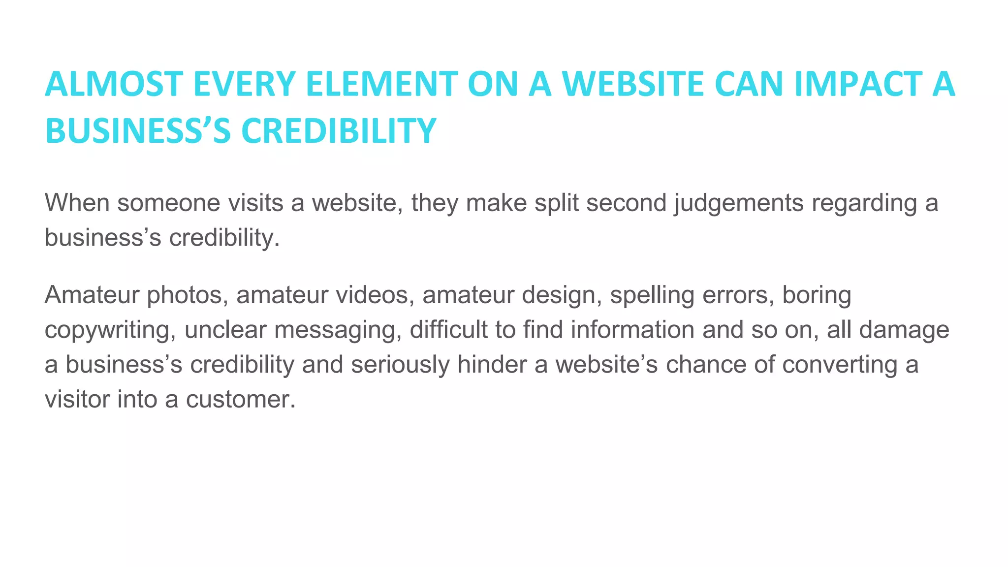 ALMOST EVERY ELEMENT ON A WEBSITE CAN IMPACT A
BUSINESS’S CREDIBILITY
When someone visits a website, they make split second judgements regarding a
business’s credibility.
Amateur photos, amateur videos, amateur design, spelling errors, boring
copywriting, unclear messaging, difficult to find information and so on, all damage
a business’s credibility and seriously hinder a website’s chance of converting a
visitor into a customer.
 