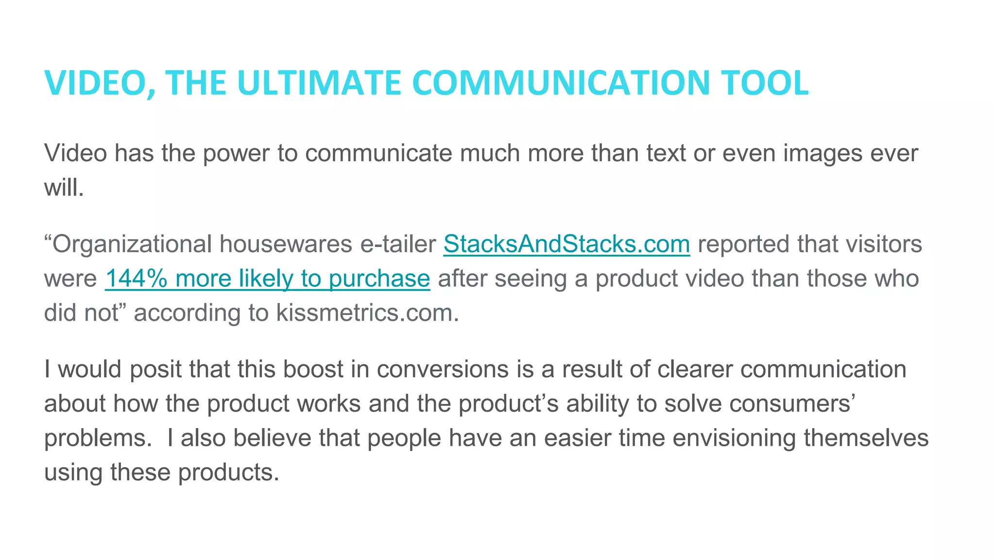 VIDEO, THE ULTIMATE COMMUNICATION TOOL
Video has the power to communicate much more than text or even images ever
will.
“Organizational housewares e-tailer StacksAndStacks.com reported that visitors
were 144% more likely to purchase after seeing a product video than those who
did not” according to kissmetrics.com.
I would posit that this boost in conversions is a result of clearer communication
about how the product works and the product’s ability to solve consumers’
problems. I also believe that people have an easier time envisioning themselves
using these products.
 