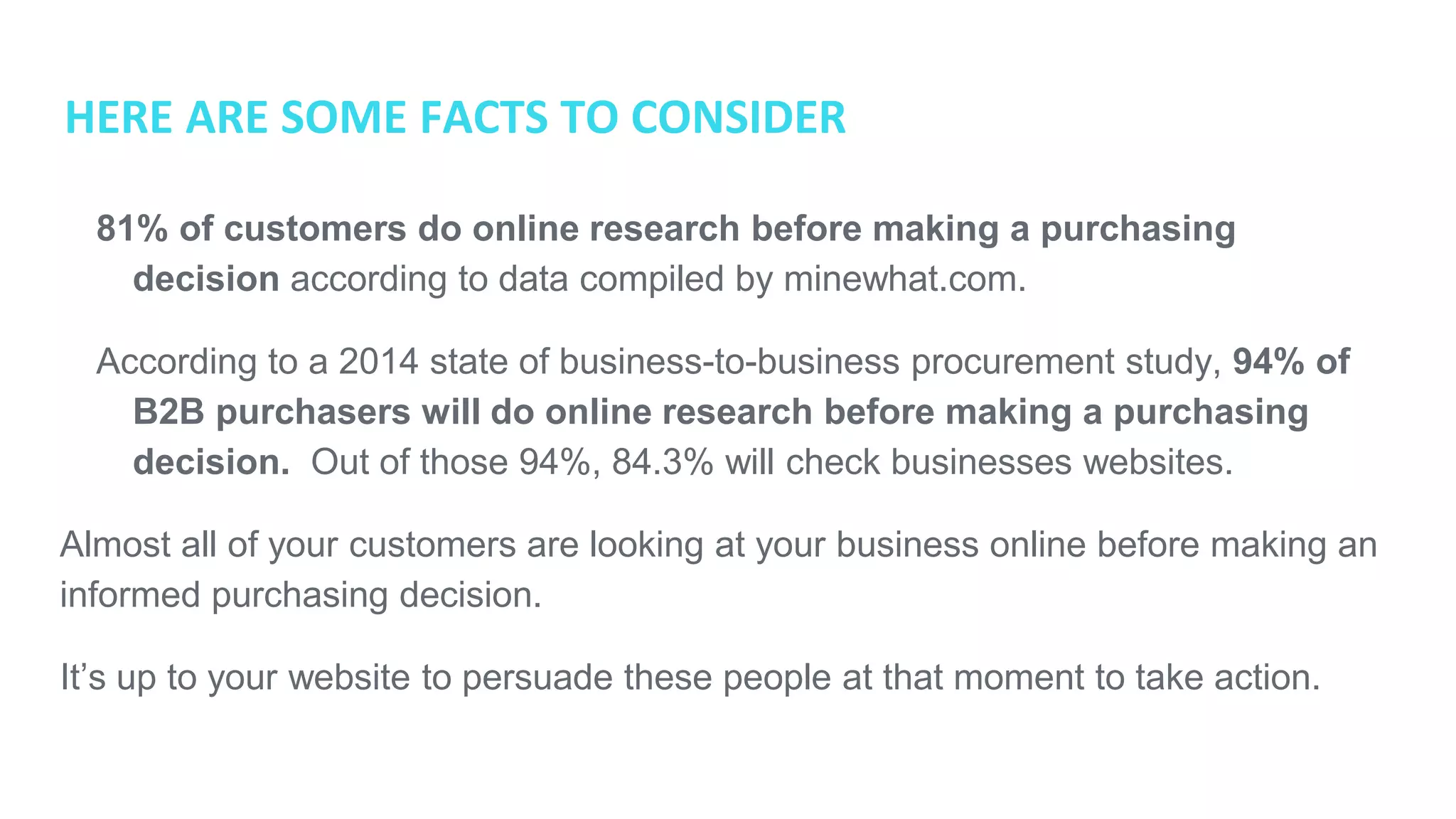 HERE ARE SOME FACTS TO CONSIDER
● 81% of customers do online research before making a purchasing
decision according to data compiled by minewhat.com.
● According to a 2014 state of business-to-business procurement study, 94%
of B2B purchasers will do online research before making a purchasing
decision. Out of those 94%, 84.3% will check businesses websites.
Almost all of your customers are looking at your business online before making an
informed purchasing decision.
It’s up to your website to persuade these people at that moment to take action.
 