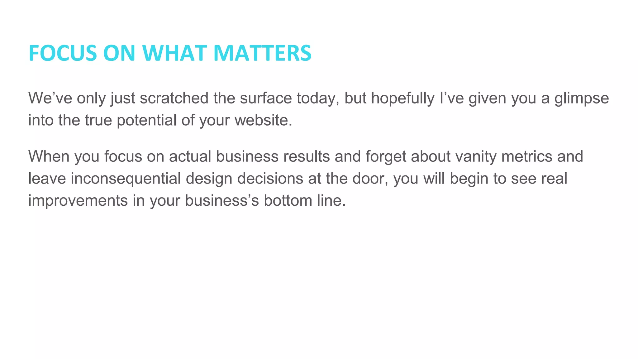 FOCUS ON WHAT MATTERS
We’ve only just scratched the surface today, but hopefully I’ve given you a glimpse
into the true potential of your website.
When you focus on actual business results and forget about vanity metrics and
leave inconsequential design decisions at the door, you will begin to see real
improvements in your business’s bottom line.
 