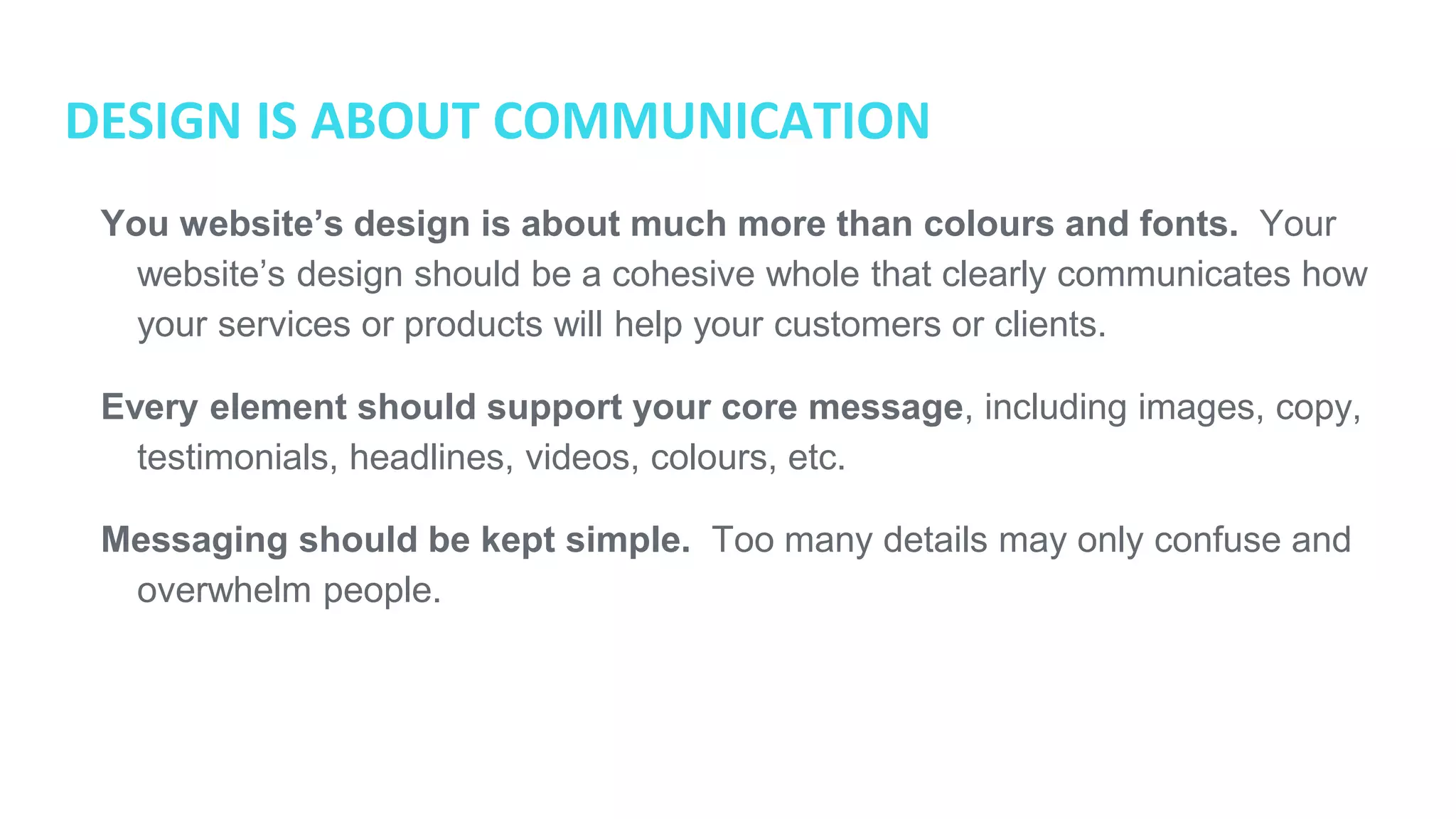DESIGN IS ABOUT COMMUNICATION
● You website’s design is about much more than colours and fonts. Your
website’s design should be a cohesive whole that clearly communicates how
your services or products will help your customers or clients.
● Every element should support your core message, including images,
copy, testimonials, headlines, videos, colours, etc.
● Messaging should be kept simple. Too many details may only confuse and
overwhelm people.
 