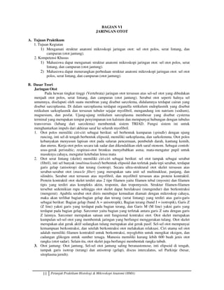 11 Petunjuk Praktikum Histologi  Mikroskopi Anatomi (HMA)
BAGIAN VI
JARINGAN OTOT
A. Tujuan Praktikum
1. Tujuan Kegiatan
1) Mengamati struktur anatomi mikroskopi jaringan otot: sel otot polos, serat lintang, dan
campuran (otot jantung).
2. Kompetensi Khusus
1) Mahasiswa dapat mengamati struktur anatomi mikroskopi jaringan otot: sel otot polos, serat
lintang, dan campuran (otot jantung).
2) Mahasiswa dapat menerangkan perbedaan struktur anatomi mikroskopi jaringan otot: sel otot
polos, serat lintang, dan campuran (otot jantung).
B. Dasar Teori
Jaringan Otot
Pada hewan tingkat tinggi (Vertebrata) jaringan otot tersusun atas sel-sel otot yang dibedakan
menjadi otot polos, serat lintang, dan campuran (otot jantung). Serabut otot seperti halnya sel
umumnya, diselaputi oleh suatu membran yang disebut sarcolema, didalamnya terdapat cairan yang
disebut sarcoplasma. Di dalam sarcoplasma terdapat organella retikulum endoplasmik yang disebut
retikulum sarkoplasmik dan tersusun tubuler sejajar myofibril, mengandung ion natrium (sodium),
magnesium, dan posfat. Ujung-ujung retikulum sarcoplasma membesar yang disebut cysterna
terminal yang merupakan tempat penyimpanan ion kalsium dan mempunyai hubungan dengan tubulus
transversus (lubang dari sarcolema) membentuk sistem TRIAD. Fungsi sistem ini untuk
menghantarkan impuls dari akhiran saraf ke seluruh myofibril.
1. Otot polos memiliki ciri-ciri sebagai berikut: sel berbentuk kumparan (spindle) dengan ujung
runcing, inti sel di tengah berbentuk elipsoid, memiliki sarkoplasma, dan sarkolemma. Otot polos
kebanyakan menyusun lapisan otot pada saluran pencernaan, pembuluh darah, kantung kemih,
dan uterus. Kerja otot polos secara tak sadar dan dikendalikan oleh saraf otonom. Sebagai contoh:
usus-gerak peristaltic; respirasi-otot bronkus menyebabkan asma; mata-mengatur pupil untuk
masuknya cahaya, mengatur ketebalan lensa mata
2. Otot serat lintang (skelet) memiliki ciri-ciri sebagai berikut: sel otot tampak sebagai serabut
(fibril), inti sel banyak (multinucleated) berbentuk elipsoid dan terletak pada tepi serabut, terdapat
garis gelap (anisotrop) dan terang (isotrop). Secara ultra-struktural otot skelet tersusun atas
serabut-serabut otot (muscle fiber) yang merupakan satu unit sel multinuklear, panjang, dan
silindris. Serabut otot tersusun atas myofibril, dan myofibril tersusun atas protein kontraktil.
Protein kontraktil otot skelet terdiri atas 2 tipe filamen yaitu filamen tebal (myosin) dan filamen
tipis yang terdiri atas kompleks aktin, troponin, dan tropomyosin. Struktur filamen-filamen
tersebut sedemikian rupa sehingga otot skelet dapat berelaksasi (mengendur) dan berkontraksi
(mengerut). Apabila serabut otot diiris membujur kemudian diamati dengan mikroskop cahaya,
maka akan terlihat bagian-bagian gelap dan terang (serat lintang) yang terdiri atas garis-garis
sebagai berikut: Bagian gelap (band A = anisotropik), Bagian terang (band I = isotropik), Garis Z
(Z line) yakni garis yang terdapat pada bagian terang, dan Garis M (M line) yakni garis yang
terdapat pada bagian gelap. Sarcomer yaitu bagian yang terletak antara garis Z satu dengan garis
Z lainnya. Sarcomer merupakan satuan unit fungsional kontraksi otot. Otot skelet merupakan
kumpulan sel-sel otot yang membentuk jaringan yang berfungsi menggerakan tulang. Otot skelet
merupakan alat gerak aktif sedangkan tulang merupakan alat gerak pasif. Sel-sel otot mempunyai
kemampuan berkontraksi, dan setelah berkontraksi otot melakukan relaksasi. Ciri utama sel otot
adalah memiliki filamen kontraktil untuk berkontraksi, myoglobin untuk mengikat oksigen, dan
cadangan glikogen untuk sumber tenaga. Manusia memiliki kurang lebih 600 buah jenis otot
rangka (otot sadar). Selain itu, otot skelet juga berfungsi membentuk rangka tubuh.
3. Otot jantung: Otot jantung, Sel-sel otot jantung saling beranastomose, inti elipsoid di tengah,
tampak garis isotrop (terang) dan anisotrop (gelap), discus intercalatus, sel Purkinje (besar,
sitoplasma jernih).
 