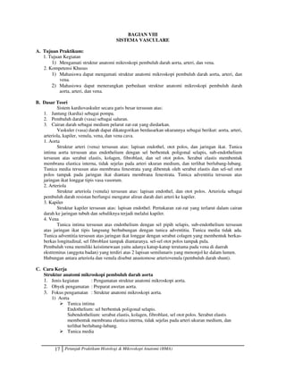 17 Petunjuk Praktikum Histologi  Mikroskopi Anatomi (HMA)
BAGIAN VIII
SISTEMA VASCULARE
A. Tujuan Praktikum:
1. Tujuan Kegiatan
1) Mengamati struktur anatomi mikroskopi pembuluh darah aorta, arteri, dan vena.
2. Kompetensi Khusus
1) Mahasiswa dapat mengamati struktur anatomi mikroskopi pembuluh darah aorta, arteri, dan
vena.
2) Mahasiswa dapat menerangkan perbedaan struktur anatomi mikroskopi pembuluh darah
aorta, arteri, dan vena.
B. Dasar Teori
Sistem kardiovaskuler secara garis besar tersusun atas:
1. Jantung (kardia) sebagai pompa.
2. Pembuluh darah (vasa) sebagai saluran.
3. Cairan darah sebagai medium pelarut zat-zat yang diedarkan.
Vaskuler (vasa) darah dapat dikategorikan berdasarkan ukurannya sebagai berikut: aorta, arteri,
arteriola, kapiler, venula, vena, dan vena cava.
1. Aorta
Struktur arteri (vena) tersusun atas: lapisan endothel, otot polos, dan jaringan ikat. Tunica
intima aorta tersusun atas endothelium dengan sel berbentuk poligonal selapis, sub-endothelium
tersusun atas serabut elastis, kolagen, fibroblast, dan sel otot polos. Serabut elastis membentuk
membrana elastica interna, tidak sejelas pada arteri ukuran medium, dan terlihat berlubang-lubang.
Tunica media tersusun atas membrana fenestrata yang dibentuk oleh serabut elastis dan sel-sel otot
polos tampak pada jaringan ikat diantara membrana fenestrata. Tunica adventitia tersusun atas
jaringan ikat longgar tipis vasa vasorum.
2. Arteriola
Struktur arteriola (venula) tersusun atas: lapisan endothel, dan otot polos. Arteriola sebagai
pembuluh darah resistan berfungsi mengatur aliran darah dari arteri ke kapiler.
3. Kapiler
Struktur kapiler tersusun atas: lapisan endothel. Pertukaran zat-zat yang terlarut dalam cairan
darah ke jaringan tubuh dan sebaliknya terjadi melalui kapiler.
4. Vena
Tunica intima tersusun atas endothelium dengan sel pipih selapis, sub-endothelium tersusun
atas jaringan ikat tipis langsung berhubungan dengan tunica adventitia. Tunica media tidak ada.
Tunica adventitia tersusun atas jaringan ikat longgar dengan serabut colagen yang membentuk berkas-
berkas longitudinal, sel fibroblast tampak diantaranya. sel-sel otot polos tampak pula.
Pembuluh vena memiliki keistimewaan yaitu adanya katup-katup terutama pada vena di daerah
ekstremitas (anggota badan) yang terdiri atas 2 lapisan semilunaris yang menonjol ke dalam lumen.
Hubungan antara arteriola dan venula disebut anastomose arteriovenula (pembuluh darah shunt).
C. Cara Kerja
Struktur anatomi mikroskopi pembuluh darah aorta
1. Jenis kegiatan : Pengamatan struktur anatomi mikroskopi aorta.
2. Obyek pengamatan : Preparat awetan aorta.
3. Fokus pengamatan : Struktur anatomi mikroskopi aorta.
1) Aorta
 Tunica intima
Endothelium: sel berbentuk poligonal selapis.
Subendothelium: serabut elastis, kolagen, fibroblast, sel otot polos. Serabut elastis
membentuk membrana elastica interna, tidak sejelas pada arteri ukuran medium, dan
terlihat berlubang-lubang.
 Tunica media
 