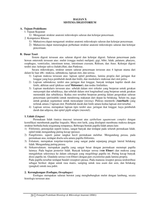 20 Petunjuk Praktikum Histologi  Mikroskopi Anatomi (HMA)
BAGIAN X
SISTEMA DIGESTORIUM
A. Tujuan Praktikum:
1. Tujuan Kegiatan
1) Mengamati struktur anatomi mikroskopis saluran dan kelenjar pencernaan.
2. Kompetensi Khusus
1) Mahasiswa dapat mengamati struktur anatomi mikroskopis saluran dan kelenjar pencernaan.
2) Mahasiswa dapat menerangkan perbedaan struktur anatomi mikroskopis saluran dan kelenjar
pencernaan.
B. Dasar Teori
Sistem digesti tersusun atas saluran digesti dan kelenjar digesti. Saluran pencernaan pada
hewan enteronik tersusun atas: mulut (rongga mulut) meliputi; gigi, bibir, lidah, palatum; pharynx,
esophagus, ventriculus, intestinum tenue, intestinum crassum, Rektum, dan Anus. Kelenjar digesti
terdiri atas: kelenjar saliva (ludah),Hati, dan Pankreas.
Secara mikroskopis, struktur umum saluran pencernaan tersusun atas 4 lapisan utama dari
dalam ke luar sbb.: mukosa, submukosa, lapisan otot, dan serosa.
1) Lapisan mukosa tersusun atas: lapisan epitel pembatas, lamina propria dari jaringan ikat
longgar yang kaya pembuluh darah dan limfe, dan muskularis mukosae dari otot polos.
2) Lapisan submukosa; terdiri atas jaringan ikat longgar, banyak terdapat kapiler darah dan
limfe, akhiran saraf (pleksus saraf Meissener), dan nodus limfatikus.
3) Lapisan muskularis tersusun atas: sebelah dalam otot sirkuler yang berperan untuk gerakan
menyempit dan sebaliknya, dan sebelah dalam otot longitudinal yang berperan untuk gerakan
memendek dan sebaliknya. Kedua otot tersebut berperan penting dalam pergerakan saluran
pencernaan (peristaltik) untuk mendorong makanan dari depan ke belakang. Selain itu, juga
untuk gerakan segmentasi untuk mencampur (mixing). Pleksus mienterik (Auerbach) yang
terletak antara 2 lapisan otot. Pembuluh darah dan limfe antara kedua lapisan otot tersebut.
4) Lapisan serosa; merupakan lapisan tipis terdiri atas: jaringan ikat longgar, kaya pembuluh
darah dan adiposa, dan epitel pipih selapis (mesotel).
1. Lidah (Lingua)
Permukaan lidah (tunica mucosa) tersusun atas epithelium squamosum complex dengan
kornifikasi membentuk papillae lingualis. Masa otot lurik, yang diselaputi membrana mukosa dengan
struktur berbeda-beda tergantung tempatnya. Beberapa bentuk papilla lidah antara lain:
1) Filiformis; penonjolan seperti konus, sangat banyak dan terdapat pada seluruh permukaan lidah.
epitel tidak mengandung puting kecap (perasa).
2) Fungiformis; seperti jamur tangkai kecil permukaan melebar. Mengandung perasa, pada
permukaan atas, terdapat disela-sela antara papilla filiformis.
3) Foliatum; merupakan tonjolan-tonjolan yang sangat padat sepanjang pinggir lateral belakang
lidah. Mengandung puting perasa.
4) Sirkumvalatum; merupakan papilla yang sangat besar dengan permukaan menutupi papilla
lainnya. Pada bagian posterior lidah. Banyak kelenjar serosa (von Ebner) dan mukosa yang
mengalirkan sekresinya ke dalam cekungan yang megelilingi papilla ini. Puting kecap banyak
disisi papilla ini. Glandula serosa (von Ebner) dengan pars excretorius pada lamina propria.
Pada papilla tersebut terdapat bundel (reseptor) perasa. Pada manusia reseptor perasa terdistribusi
sebagai berikut: depan untuk rasa manis, samping untuk rasa asam dan asin, dan belakang
(pangkal) untuk rasa pahit.
2. Kerongkongan (Esofagus, Oesophagus)
Esofagus merupakan saluran berotot yang menghubungkan mulut dengan lambung, secara
histologis tersusun atas:
 