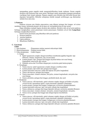 22 Petunjuk Praktikum Histologi  Mikroskopi Anatomi (HMA)
mengandung garam empedu untuk mengemulsifikasikan lemak makanan. Garam empedu
disintesis dari kolesterol dan asam amino. Berfungsi untuk menurunkan tegangan permukaan
(surfaktan) butir lemak makanan. Pigmen empedu yaitu bilirubin dan biliverdin berasal dari
degradasi hemoglobin. Bilirubin selanjutnya diubah menjadi urobilinogen yag dikeluarkan
melalui feses dan urine.
3. Pankreas
Pankreas tersusun atas lobulus pancreaticus yang dibatasi jaringan ikat longgar, sel acinus
membatasi lumen, berbentuk piramid, inti di dasar sel, myoepitheliocytus di luar acinus.
Dapat dibedakan menjadi bagian eksokrin dan endokrin. Eksokrin oleh sel-sel acini pankreas
berfungsi menghasilkan cairan pencernaan (enzim pencernaan). Endokrin sel-sel Islet Langerhans
berfungsi menghasilkan hormon.
Enzim-enzim pecernaan yang dihasilkan oleh acini pankreas:
1. Protease pankreas.
2. Amylase pankreas.
3. Lipase pankreas.
4. Bikarbonat (NaHCO3).
C. Cara kerja
Lidah
1. Jenis kegiatan : Pengamatan struktur anatomi mikroskopis lidah.
2. Obyek pengamatan : Preparat awetan lidah.
3. Fokus pengamatan : Lidah (lingua).
1) Lingua
 Epitel squamosum complex dengan kornifikasi membentuk papillae lingualis: tipe
filiformis, foliatae, fungiformis, dan circumvalatae.
 Lamina propria: tipis, jaringan ikat longgar anyaman berkas otot serat lintang
longitudinal, transversal, dan vertical.
 Glandula serosa dari Von Ebner dengan pars excretorius pada lamina propria.
2) Oesophagus
 Tunica mucosa: epitel squamosum complex dengan cornifikasi tebal.
 Lamina propria: tipis terdiri dari jaringan ikat longgar.
 Lamina muscularis mucosae: terdiri dari lapisan otot polos longitudinal.
 Tunica sub-mucosa: jaringan ikat longgar.
 Tunica muscularis: stratum sirkulare; otot polos, stratum longitudinale; otot polos dan
serat lintang.
 Tunica adventitia: jaringan ikat longgar, pembuluh darah, dan saraf.
3) Duodenum
 Tunica mucosa: villi intestinalis, epitel columner simplex dengan sel Goblet (sel piala),
striated border (permukaan epitel), crypta intestinalis (glandula Lieberkuhn).
 Lamina propria: jaringan ikat longgar, terdapat pars excretorius glandula Brunneri.
 Lamina muscularis mucosae: tipis, otot polos sirkuler dan longitudinal.
 Tunica submucosa: jaringan ikat longar dipenuhi oleh pars secretorius glandula Brunneri.
 Tunica muscularis: stratum sirkulare: otot polos, stratum longitudinale: otot polos.
 Tunica serosa: jaringan ikat longgar tipis dengan lapisan mesothelium.
4) Caecum
 Tunica mucosa: villi intestinalis, epitel columner simplex dengan sel Goblet (sel piala),
striated border (permukaan epitel), crypta intestinalis (glandula Lieberkuhn).
 Lamina propria: jaringan ikat longgar, terdapat pars excretorius glandula Brunneri.
 Lamina muscularis mucosae: tipis, otot polos sirkuler dan longitudinal.
 Tunica submucosa: jaringan ikat longar dipenuhi oleh pars secretorius glandula Brunneri.
 