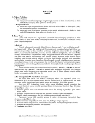 6 Petunjuk Praktikum Histologi  Mikroskopi Anatomi (HMA)
BAGIAN III
DARAH
A. Tujuan Praktikum
1. Tujuan Kegiatan
1) Mengamati bentuk-bentuk jaringan penghubung (konektif): sel darah merah (SDM), sel darah
putih (SDP), dan keping darah (platelets, thrombocytes).
2. Kompetensi Khusus
1) Mahasiswa dapat mengamati bentuk-bentuk sel darah merah (SDM), sel darah putih (SDP),
dan keping darah (platelets, thrombocytes).
2) Mahasiswa dapat menerangkan perbedaan bentuk-bentuk sel darah merah (SDM), sel darah
putih (SDP), dan keping darah (platelets, thrombocytes).
B. Dasar Teori
Cairan darah tersusun atas 2 bagian utama yaitu benda-benda darah yang terdiri dari: sel darah
merah (SDM), sel darah putih (SDP), dan keping darah (platelets, thrombocytes), dan bagian kuning
jernih yang disebut plasma.
1. Eritrosit
Eritrosit pada manusia berbentuk diskus bikonkav, diameternya 6 - 9 µm, tebal bagian tengah 1
µm, bagian tepi 2 - 2,5 µm dan tidak berinti. Membran eritrosit merupakan lapisan lipid bilayer yng
tersusun atas posfolipid layaknya membran sel lainnya. Sitoplasma eritrosit terdiri atas hemoglobin
(34 %), tidak terdapat mitokondria, lisosom, ribosom, retikulum endoplasmik, dan badan Golgi,
sehingga metabolismenya sangat terbatas dengan menggunakan enzim-enzim metabolisme yang telah
ada (yaitu sisa sewaktu perkembangan dari sumsum tulang). Keutuhan bentuk eritrosit sangat
tergantung pada tekanan osmose medium sekitarnya. Pada kondisi hipotonik akan mengalami
pembengkakan kemudian ruptur (hemolisis). Hemolisis pada isotonik terjadi karena agen-agen yang
merusak permukaan, seperti: sabun, detergen, atau kloroform. Sitoskeleton berfungsi untuk mengatur
bentuk membran eritrosit sehingga bentuknya fleksibel. Krenasi jika berada pada lingkungan (larutan)
yang hipertonis.
Jumlah eritrosit normal pada orang dewasa berkisar antara 4.500.000 – 6.000.000 sel per mm3
(pada laki-laki) dan 4.000.000 – 5.500.000 sel per mm3
(pada perempuan). Polisitemia (polycythemia)
adalah suatu kondisi jumlah eritrosit meningkat sangat nyata di dalam sirkulasi. Anemia adalah
kondisi berkurangnya jumlah SDM atau Hb.
2. Sel darah putih (SDP) atau leukosit (leukocyte)
Sel darah putih (SDP) atau leukosit (leukocyte) berasal dari myeloblast (stem cell).
Pembentukan SDP di dalam sumsum tulang, kecuali limfosit yakni di kelenjar thymus dan bursa
equivalen. Jumlah leukosit pada orang dewasa normal berkisar antara 5000 - 9000 per mm3
.
Jenis-jenis SDP berdasarkan bentuk intinya dapat dibedakan menjadi granulosit dan
agranulosit. Granulosit karena memiliki granula di dalam sitoplasmanya. Granulosit dapat dibedakan
menjadi 3 jenis yaitu:
1) Neutrofil: granula kecil-kecil berwarna merah muda dan meningkat jumlahnya pada infeksi
karena bakteri
2) Eosinofil: granula berwarna kemerahan dan jumlahnya meningkat pada infeksi parasit.
3) Basofil: granula berwarna ungu dan biru, jumlahnya meningkat pada reaksi alergi.
Agranulosit karena tidak memiliki granula di dalam sitoplasmanya. Agranulosit dapat
dibedakan menjadi 2 jenis yaitu:
1) Monosit: nukleus tunggal, besar, motil, tercat biru, berfungsi sebagai pagositik.
2) Limfosit: nukleus tunggal, besar, nonmotil, bulat, tercat biru, berfungsi memproduksi antibodi.
3) Makrofag: Kesanggupan pinositosis dan fagositosis.
3. Trombosit, sangat kecil.
 