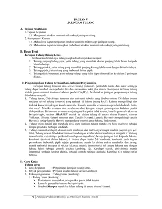 9 Petunjuk Praktikum Histologi  Mikroskopi Anatomi (HMA)
BAGIAN V
JARINGAN TULANG
A. Tujuan Praktikum
1. Tujuan Kegiatan
1) Mengamati struktur anatomi mikroskopi jaringan tulang.
2. Kompetensi Khusus
1) Mahasiswa dapat mengamati struktur anatomi mikroskopi jaringan tulang.
2) Mahasiswa dapat menerangkan perbedaan struktur anatomi mikroskopi jaringan tulang.
B. Dasar Teori
Jaringan Tulang (tulang keras)
Berdasarkan bentuknya, tulang rangka dikelompokkan menjadi:
1. Tulang panjang/tulang pipa, yaitu tulang yang memiliki ukuran panjang lebih besar daripada
lebar/tebalnya.
2. Tulang pendek, yaitu tulang yang memiliki panjang kurang lebih sama dengan lebar/tebalnya.
3. Tulang pipih, yaitu tulang yang berbentuk lebar pipih.
4. Tulang tidak beraturan, yaitu tulang-tulang yang tidak dapat dimasukkan ke dalam 3 golongan
di atas.
C. Pengelompokan Tulang Berdasarkan Jaringan Penyusunnya
Jaringan tulang tersusun atas sel-sel tulang (osteosit), pembuluh darah, dan saraf sehingga
tulang dapat tumbuh memperbaiki diri dan merasakan sakit jika cidera. Komposisi terbesar tulang
adalah garam mineral terutama kalsium posfat (Ca2PO4). Berdasarkan jaringan penyusunnya, tulang
dibedakan menjadi:
1. Tulang keras; Ciri-cirinya: tersusun atas unit-unit tubuler yang disebut osteon. Di dalam osteon
terdapat sel-sel tulang (osteosit) yang terletak di lakuna (ruang kecil). Lakuna mengelilingi dan
terletak konsentris dengan kanalis sentralis. Kanalis sentralis tersusun atas pembuluh darah, limfa,
dan saraf. Matriks tersusun atas serabut-serabut kolagen tempat garam-garam kalsium posfat
didepositkan. Periosteum tersusun atas jaringan ikat padat tidak teratur, lamella generalis eksterna
berlapis-lapis, serabut SHARPEY masuk ke dalam tulang di antara sistem Haversi, saluran
Volkman. Sistem Haversi tersusun atas: Canalis Haversi, Lamella Haversi (mengelilingi canalis
Haversi), setiap lamella Haversi mengandung osteosit antar lakuna, Endosteum.
2. Tulang spons terdiri atas trabekula terisi oleh sumsum tulang merah (red bone marrow) sebagai
tempat produksi berbagai sel darah.
3. Tulang rawan (kartilago), disusun oleh kondrosit dan matriksnya berupa kondrin (seperti gel, gel-
like). Tulang rawan dibedakan berdasar kandungan serabut dalam kondrinnya menjadi: (1) tulang
rawan hialin, ciri-cirinya: perikondrium (lapisan superfisial) berupa jaringan ikat, kapsula, lakuna,
kondrosit (terletak dalam lakuna), 1 lakuna dapat berisi 2-8 kondrosit, kondrosit pada bagian
permukaan berbentuk pipih sejajar permukaan, makin ke dalam makin membulat dan jarang,
matrik teritorial (tedapat di sekitar lakuna), matrik interteritorial (di antara lakuna satu dengan
lakuna lain), sebagai contoh: trachea kambing. (2). Kartilago elastik, ciri-cirinya: matrik
interstitial terdapat serabut elastik, sebagai contoh: telinga (auricula) kambing. (3) tulang rawan
fibrosa.
D. Cara Kerja
Tulang keras
1. Jenis kegiatan : Pengamatan jaringan tulang keras.
2. Obyek pengamatan : Preparat awetan tulang keras (kambing).
3. Fokus pengamatan : Tulang keras (kambing).
1) Tulang keras (kambing).
 Periosteum: merupakan jaringan ikat padat tidak teratur.
 Lamella generalis eksterna berlapis-lapis.
 Serabut Sharpey masuk ke dalam tulang di antara sistem Haversi.
 