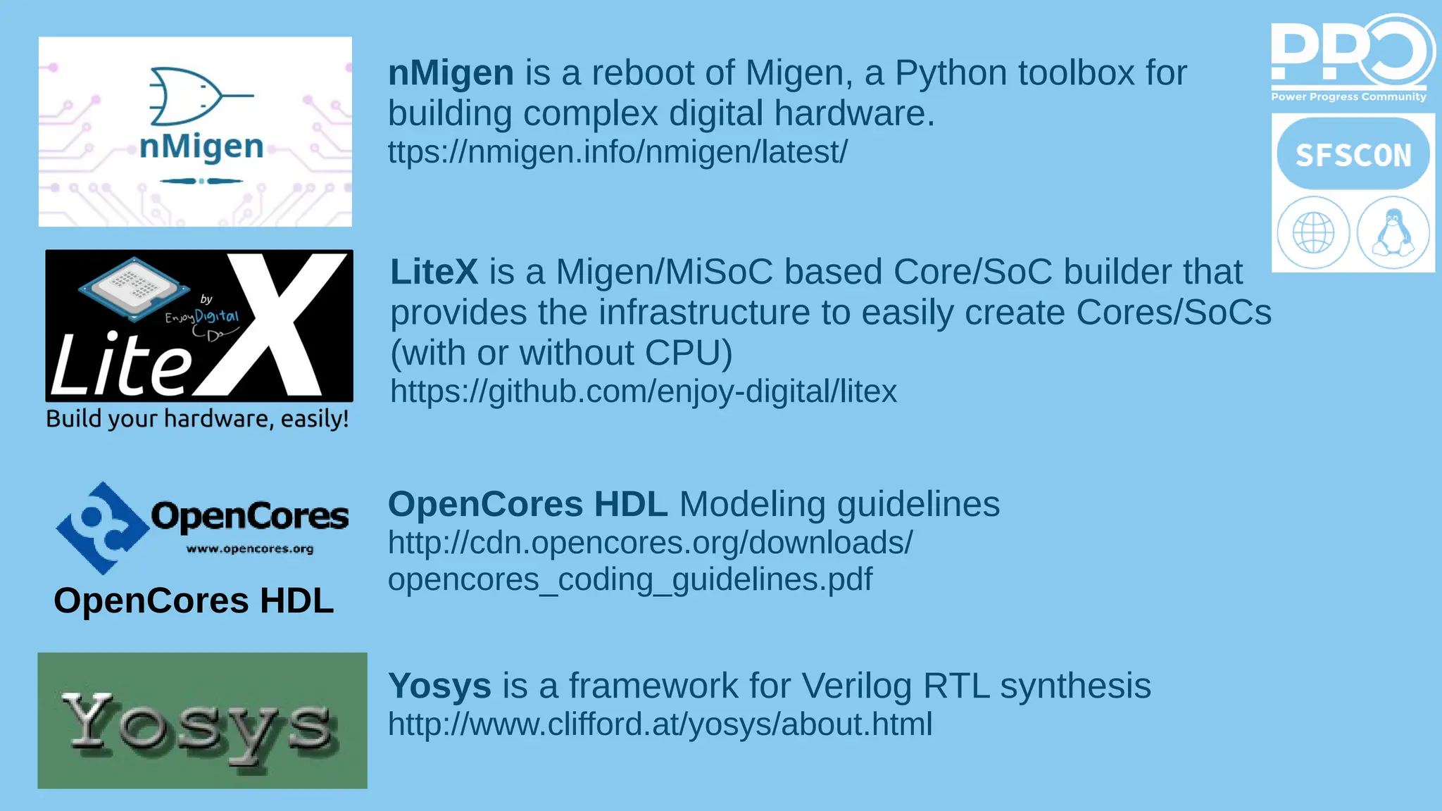 nMigen is a reboot of Migen, a Python toolbox for
building complex digital hardware.
ttps://nmigen.info/nmigen/latest/
LiteX is a Migen/MiSoC based Core/SoC builder that
provides the infrastructure to easily create Cores/SoCs
(with or without CPU)
https://github.com/enjoy-digital/litex
OpenCores HDL
OpenCores HDL Modeling guidelines
http://cdn.opencores.org/downloads/
opencores_coding_guidelines.pdf
Yosys is a framework for Verilog RTL synthesis
http://www.clifford.at/yosys/about.html
 