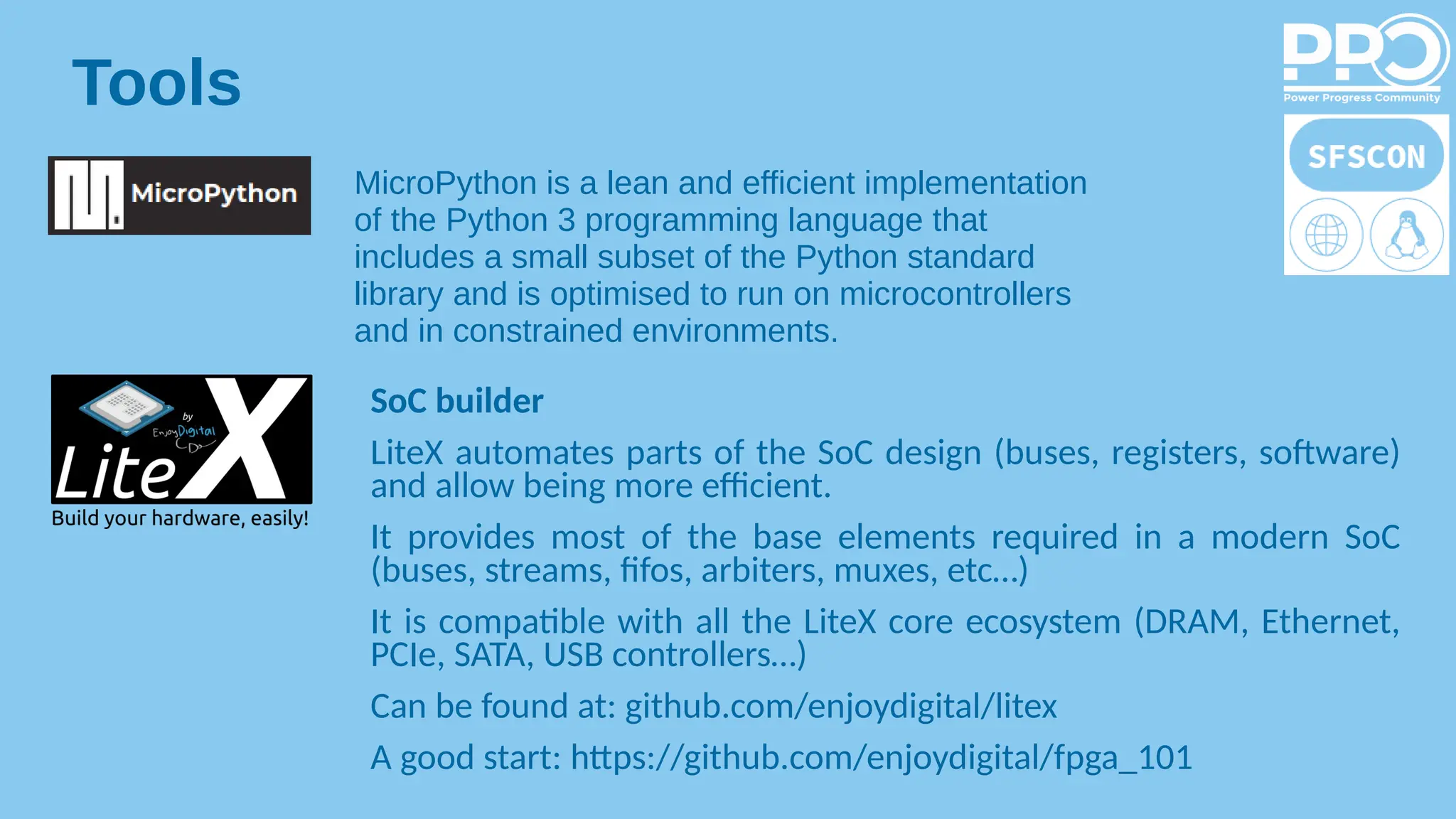 Tools
MicroPython is a lean and efficient implementation
of the Python 3 programming language that
includes a small subset of the Python standard
library and is optimised to run on microcontrollers
and in constrained environments.
SoC builder
LiteX automates parts of the SoC design (buses, registers, software)
and allow being more efficient.
It provides most of the base elements required in a modern SoC
(buses, streams, fifos, arbiters, muxes, etc…)
It is compatible with all the LiteX core ecosystem (DRAM, Ethernet,
PCIe, SATA, USB controllers…)
Can be found at: github.com/enjoydigital/litex
A good start: https://github.com/enjoydigital/fpga_101
 