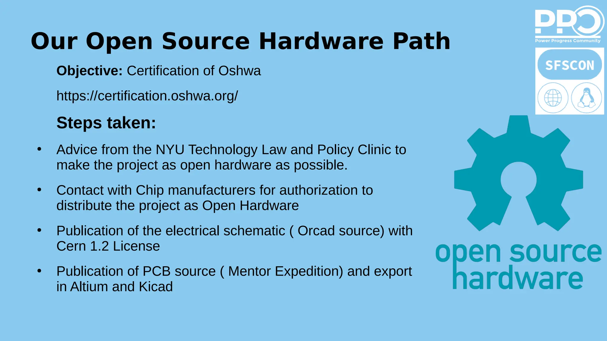 Our Open Source Hardware Path
Objective: Certification of Oshwa
https://certification.oshwa.org/
Steps taken:
●
Advice from the NYU Technology Law and Policy Clinic to
make the project as open hardware as possible.
●
Contact with Chip manufacturers for authorization to
distribute the project as Open Hardware
●
Publication of the electrical schematic ( Orcad source) with
Cern 1.2 License
●
Publication of PCB source ( Mentor Expedition) and export
in Altium and Kicad
 