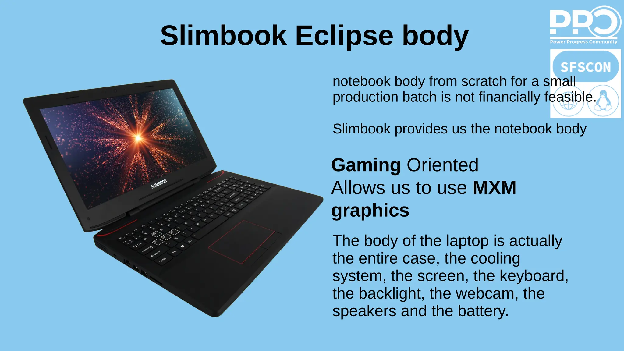 Slimbook Eclipse body
Gaming Oriented
Allows us to use MXM
graphics
The body of the laptop is actually
the entire case, the cooling
system, the screen, the keyboard,
the backlight, the webcam, the
speakers and the battery.
notebook body from scratch for a small
production batch is not financially feasible.
Slimbook provides us the notebook body
 
