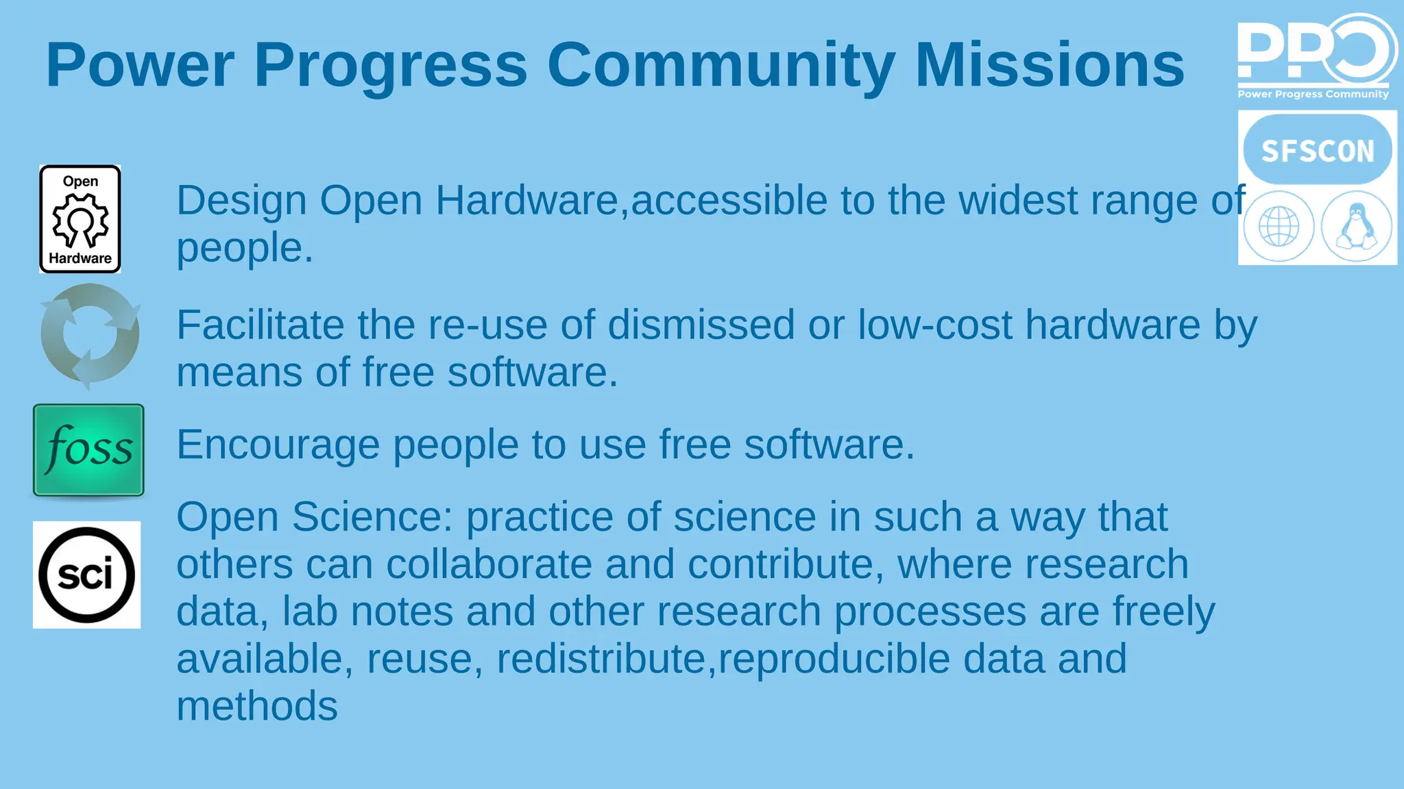Design Open Hardware,accessible to the widest range of
people.
Facilitate the re-use of dismissed or low-cost hardware by
means of free software.
Encourage people to use free software.
Open Science: practice of science in such a way that
others can collaborate and contribute, where research
data, lab notes and other research processes are freely
available, reuse, redistribute,reproducible data and
methods
Power Progress Community Missions
 