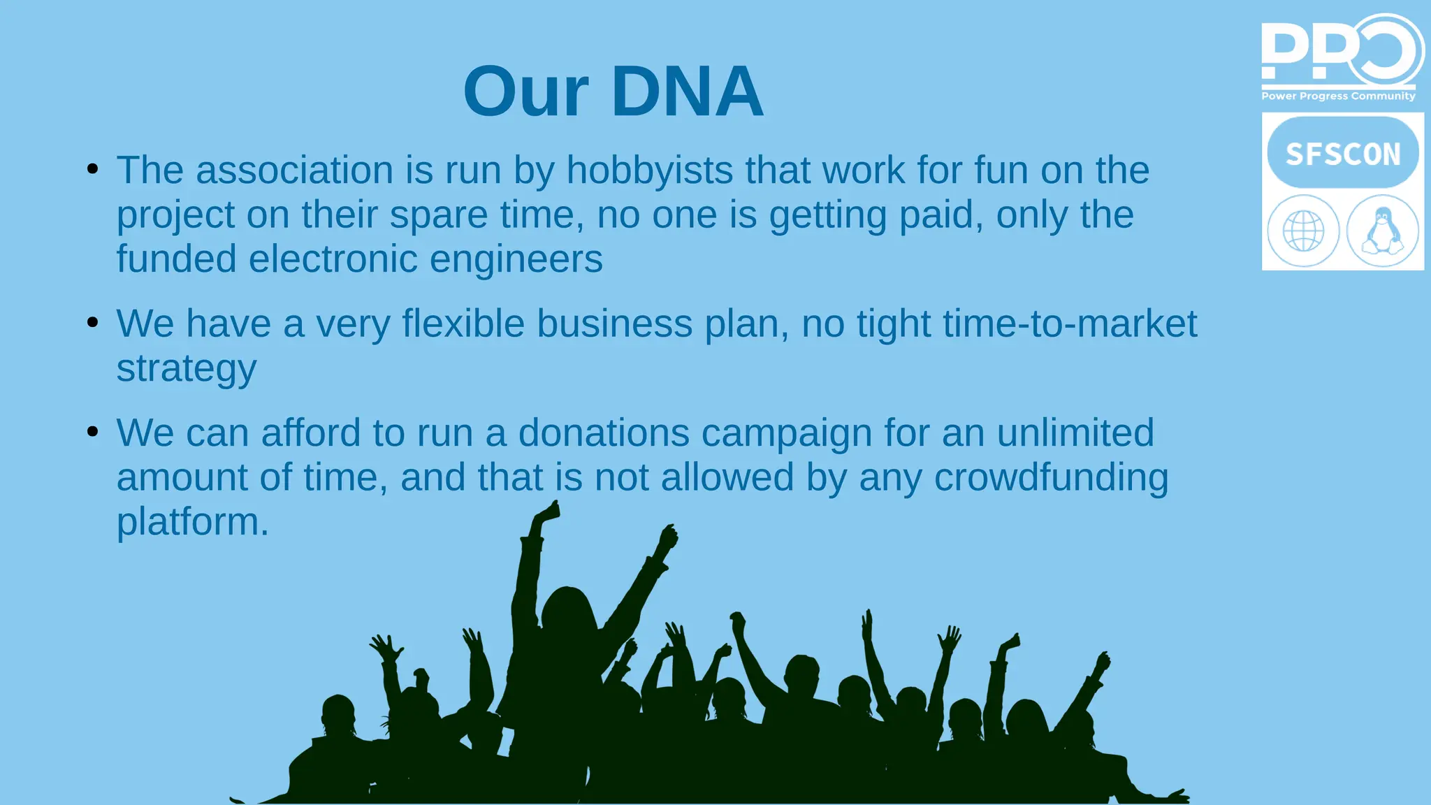 ●
The association is run by hobbyists that work for fun on the
project on their spare time, no one is getting paid, only the
funded electronic engineers
●
We have a very flexible business plan, no tight time-to-market
strategy
●
We can afford to run a donations campaign for an unlimited
amount of time, and that is not allowed by any crowdfunding
platform.
Our DNA
 