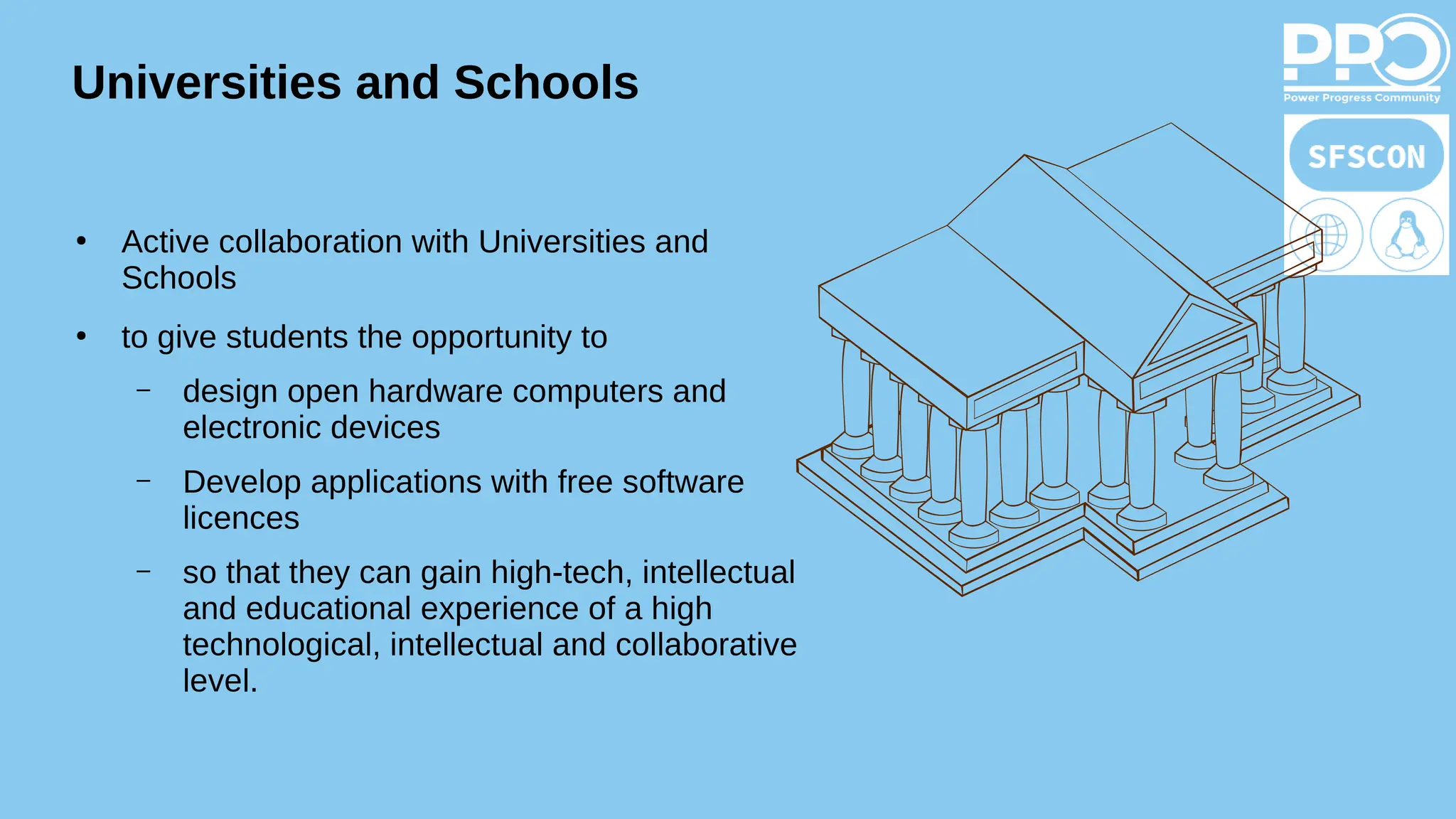 Universities and Schools
●
Active collaboration with Universities and
Schools
●
to give students the opportunity to
– design open hardware computers and
electronic devices
– Develop applications with free software
licences
– so that they can gain high-tech, intellectual
and educational experience of a high
technological, intellectual and collaborative
level.
 