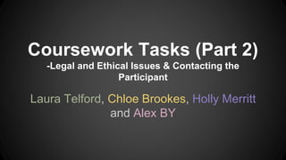 Coursework Tasks (Part 2)
-Legal and Ethical Issues & Contacting the
Participant
Laura Telford, Chloe Brookes, Holly Merritt
and Alex BY
 