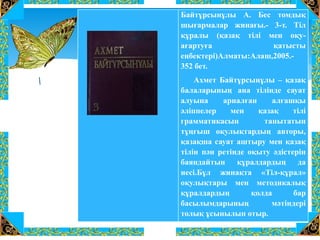 Байтұрсынұлы А. Бес томдық
шығармалар жинағы.- 3-т. Тіл
құралы (қазақ тілі мен оқу-
ағартуға қатысты
еңбектері)Алматы:Алаш,2005.-
352 бет.
Ахмет Байтұрсынұлы – қазақ
балаларының ана тілінде сауат
алуына арналған алғашқы
әліппелер мен қазақ тілі
грамматикасын танытатын
тұңғыш оқулықтардың авторы,
қазақша сауат аштыру мен қазақ
тілін пән ретінде оқыту әдістерін
баяндайтын құралдардың да
иесі.Бұл жинақта «Тіл-құрал»
оқулықтары мен методикалық
құралдардың қолда бар
басылымдарының мәтіндері
толық ұсынылып отыр.
 