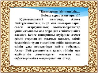 "Қалдырған ізін мәңгілік…
Есімде тұрар жаңғырып!"
Қорытындылай келгенде, Ахмет
Байтұрсыновтың өмірі мен шығармалары,
саяси ағартушылық қызметі-ұрпақтар
үшін қазыналы мол мұра деп сеніммен айта
аламыз. Кеңес империясы дәуірінде Ахмет
есімін атаудың өзі қылмыс саналса, еліміз
тәуелсіздік туын тіккеннен кейін халқымыз
өзінің ұлы перзентімен қайта табысып,
Ахмет Байтұрсыновтың қазақ тілінің мен
әдебиетінің дамуындағы жасаған зор
еңбектері қайта жаңғыртылып отыр.
 