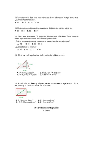 12. Lucía tiene más de 8 años pero menos de 20. Su edad es un múltiplo de 4 y de 8.
¿Cuántos años tiene Lucía?
A. 12 B. 14 C. 16 D. 18
13. El número primo de dos cifras, cuya suma digital es otro número primo, es:
A. 23 B. 31 C. 53 D. 71
14. Pedro tiene 48 mangos, 36 guayabas, 96 manzanas y 24 peras. Estas frutas se
deben repartir sin mezclarlas, en bolsas de igual cantidad.
¿Cuál es el mayor número de frutas que se pueden guardar en cada bolsa?
A. 12 B. 24 C. 36 D. 48
¿Cuántas bolsas se llenarán?
A. 12 B. 15 C. 17 D. 96
15. El áre a y el pe ríme tro del s iguiente triángulo es :
A. P: 28cm y A: 30cm² C. P: 29,5 cm y A: 38,5 cm²
B. P: 20,5cm y A: 32,5 cm² D. P: 18cm y A: 25cm²
16. Al calcular el área y el perímetro de un rectángulo de 10 cm
de base y 6 cm de altura se obti ene:
A. P. 30cm; A: 50cm² C. P: 16cm; A: 40 cm²
B. C. P. 32 cm; A: 60 cm² D. P: 15cm; A: 45cm²
« No olvides revisar tu prueba.»
EXITOS
 