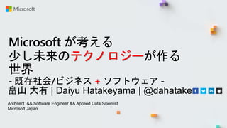 Microsoft が考える
少し未来のテクノロジーが作る
世界
- 既存社会/ビジネス + ソフトウェア -
畠山 大有 | Daiyu Hatakeyama | @dahatake
Architect && Software Engineer && Applied Data Scientist
Microsoft Japan
 
