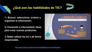 1.- Buscar, seleccionar, evaluar y
organizar la información.
2.-Transmitir e intercambiar ideas
para crear nuevos productos.
3.-Saber utilizar las tic´s de forma
responsable.
dsdfdffdfd
¿Qué son las habilidades de TIC?
http://www.enlaces.cl/sobre-enlaces/habilidades-tic-en-estudiantes/
 