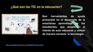 Son herramientas de ayuda
primordial en el desarrollo de la
enseñanza aprendizaje de los
estudiantes, que despiertan el
interés de auto educarse y utilizar
de manera correcta la tecnología.
¿Qué son las TIC en la educación?
https://mao9328.wordpress.com/2009/04/21/hello-world/
 