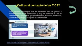 Son aquellas tecnologías que se necesitan para la gestión y
transformación de la información, y muy en particular el uso de
ordenadores y programas que permiten crear, modificar, almacenar,
administrar, proteger y recuperar esa información.
¿Cuál es el concepto de las TICS?
https://mao9328.wordpress.com/2009/04/21/hello-world/
 