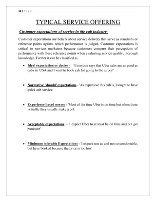 12 | P a g e
TYPICAL SERVICE OFFERING
Customer expectations of service in the cab industry-
Customer expectations are beliefs about service delivery that serve as standards or
reference points against which performance is judged. Customer expectations is
critical to services marketers because customers compare their perceptions of
performance with these reference points when evaluating service quality, thorough
knowledge. Further it can be classified as
 Ideal expectation or desire - 'Everyone says that Uber cabs are as good as
cabs in USA and I want to book cab for going to the airport'
 Normative 'should' expectations - 'As expensive this cab is, it ought to have
quick cab service.
 Experience based norms - 'Most of the time Uber is on time but when there
is traffic they usually make a col.
 Acceptable expectations - 'I expect Uber to at least be on time and not get
puncture'
 Minimum tolerable Expectations - 'I expect non ac and not so comfortable,
but have booked because the price is too low'
 