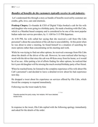 13 | P a g e
Bundles of benefits do the customers typically receive in cab industry-
Let’s understand this through a story as bundle of benefits received by customer are
credits, gifts, love, care and emotions.
Pradeep Chopra, Co-founder & CEO of Digital Vidya booked a cab for his wife
and daughter who were going to a birthday party. He made a booking with Ola Cabs,
which is a Mumbai based company and is considered to be one of the most popular
Indian radio taxi service providers, by 11 AM for 5:15 PM departure.
At 4:50 PM, his wife called her saying that she received a call from Ola Cabs
personnel’s about the cancelation of the cab due to unavailability. At this point when
he was about to enter a meeting, he found himself in a situation of searching for
more options rather than concentrating on his meeting and work.
While he was trying to find out other options, he received a message from Ola Cabs
about the details of the driver of the cab. However, he soon realized after having a
word with the driver that since the cab was 40 Kms away from his home, so it would
be of no use. After putting a lot of efforts finding for other options, he realized that
his 6 year old daughter will be missing the much awaited birthday party of her friend.
When he reached home, he listened to the complete experience of his wife about Ola
Cab’s personnel’s and decided to leave a detailed review about his bad experience
next day.
He dropped a tweet about his experience on services offered by Ola Cabs, which
forced the company to respond immediately.
Following was the tweet made by him:
In response to the tweet, Ola Cabs replied with the following apology immediately
and asked for the details of the order:
 