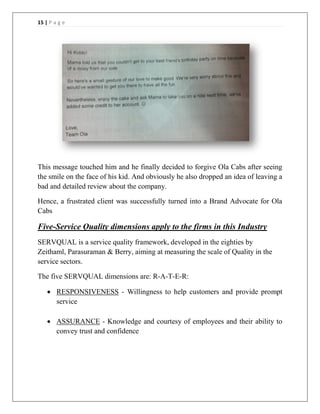 15 | P a g e
This message touched him and he finally decided to forgive Ola Cabs after seeing
the smile on the face of his kid. And obviously he also dropped an idea of leaving a
bad and detailed review about the company.
Hence, a frustrated client was successfully turned into a Brand Advocate for Ola
Cabs
Five-Service Quality dimensions apply to the firms in this Industry
SERVQUAL is a service quality framework, developed in the eighties by
Zeithaml, Parasuraman & Berry, aiming at measuring the scale of Quality in the
service sectors.
The five SERVQUAL dimensions are: R-A-T-E-R:
 RESPONSIVENESS - Willingness to help customers and provide prompt
service
 ASSURANCE - Knowledge and courtesy of employees and their ability to
convey trust and confidence
 
