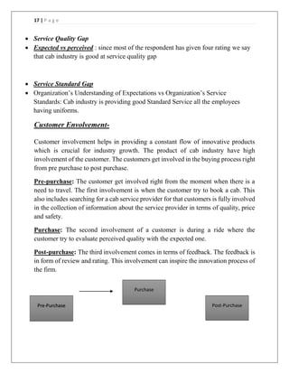 17 | P a g e
 Service Quality Gap
 Expected vs perceived : since most of the respondent has given four rating we say
that cab industry is good at service quality gap
 Service Standard Gap
 Organization’s Understanding of Expectations vs Organization’s Service
Standards: Cab industry is providing good Standard Service all the employees
having uniforms.
Customer Envolvement-
Customer involvement helps in providing a constant flow of innovative products
which is crucial for industry growth. The product of cab industry have high
involvement of the customer. The customers get involved in the buying process right
from pre purchase to post purchase.
Pre-purchase: The customer get involved right from the moment when there is a
need to travel. The first involvement is when the customer try to book a cab. This
also includes searching for a cab service provider for that customers is fully involved
in the collection of information about the service provider in terms of quality, price
and safety.
Purchase: The second involvement of a customer is during a ride where the
customer try to evaluate perceived quality with the expected one.
Post-purchase: The third involvement comes in terms of feedback. The feedback is
in form of review and rating. This involvement can inspire the innovation process of
the firm.
Pre-Purchase
Purchase
Post-Purchase
 