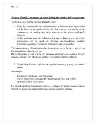 19 | P a g e
We can identify 2 moments of truth during the service delivery process.
The first one is when the customer place the order:
- Either the customer calls the customer service. In this case his/her appreciation
will be based on the quality of the call, that is to say: reachability of the
customer service, waiting time to get someone on the phone, employee’s
diligence
- Or the customer uses the website/mobile app to book a taxi, so his/her
appreciation will be based on: interface user-friendliness, interface
ergonomics, accuracy of the given information, options available
The second moment of truth starts when the customer meets the driver and gets in
the taxi and ends when he gets out.
During this time, several criteria will influence customer’s appreciation: driver’s
diligence, driver’s way of driving, quality of the vehicle, traffic conditions,
2. Blueprinting Services: a picture or map that accurately portrays the service
system.
Advantages:
- Distinguish “frontstage” and “backstage”
- Clarify interactions and support by backstage activities and systems
- Identify potential failure point
So, globally speaking, blueprinting a service is valuable for several reasons: service
innovation, diagnosing operational issues, making structural changes.
 