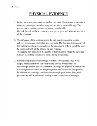 20 | P a g e
PHYSICAL EVIDENCE
1. In the cab industry the servicescape has two roles. The first one is to make it
very easy ordering a cab when using the website or the mobile app. The
second role is to make customer’s journey comfortable.
Overall, the role of the servicescape is to give a good and serious impression
of the company.
2. The influence of the servicescape in the cab industry upon the service
delivery process can be divided into two parts. The first part is the quality of
the website/mobile app which allows the customer to order a cab at the time
he wants and with all the options he may require.
The second part consists in the quality of the vehicle in which the customer
is to get in, and the cab driver’s outfit, during the journey.
3. Service companies need to manage well their servicescape since it can
deeply impact customers’ satisfaction and service productivity. So
servicescape enables service companies to design the physical evidences in a
way that gives customers an unique experience of the service they provide.
In addition, servicescape can also caters to employees’ needs, if so, their
productivity will be enhanced, leading to two competitive advantages.
 