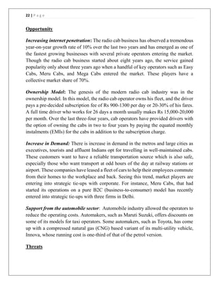 22 | P a g e
Opportunity
Increasing internet penetration: The radio cab business has observed a tremendous
year-on-year growth rate of 10% over the last two years and has emerged as one of
the fastest growing businesses with several private operators entering the market.
Though the radio cab business started about eight years ago, the service gained
popularity only about three years ago when a handful of key operators such as Easy
Cabs, Meru Cabs, and Mega Cabs entered the market. These players have a
collective market share of 70%.
Ownership Model: The genesis of the modern radio cab industry was in the
ownership model. In this model, the radio cab operator owns his fleet, and the driver
pays a pre-decided subscription fee of Rs 900-1300 per day or 20-30% of his fares.
A full time driver who works for 26 days a month usually makes Rs 15,000-20,000
per month. Over the last three-four years, cab operators have provided drivers with
the option of owning the cabs in two to four years by paying the equated monthly
instalments (EMIs) for the cabs in addition to the subscription charge.
Increase in Demand: There is increase in demand in the metros and large cities as
executives, tourists and affluent Indians opt for travelling in well-maintained cabs.
These customers want to have a reliable transportation source which is also safe,
especially those who want transport at odd hours of the day at railway stations or
airport. These companies have leased a fleet of cars to help their employees commute
from their homes to the workplace and back. Seeing this trend, market players are
entering into strategic tie-ups with corporate. For instance, Meru Cabs, that had
started its operations on a pure B2C (business-to-consumer) model has recently
entered into strategic tie-ups with three firms in Delhi.
Support from the automobile sector: Automobile industry allowed the operators to
reduce the operating costs. Automakers, such as Maruti Suzuki, offers discounts on
some of its models for taxi operators. Some automakers, such as Toyota, has come
up with a compressed natural gas (CNG) based variant of its multi-utility vehicle,
Innova, whose running cost is one-third of that of the petrol version.
Threats
 
