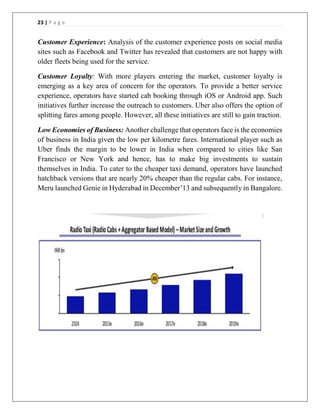 23 | P a g e
Customer Experience: Analysis of the customer experience posts on social media
sites such as Facebook and Twitter has revealed that customers are not happy with
older fleets being used for the service.
Customer Loyalty: With more players entering the market, customer loyalty is
emerging as a key area of concern for the operators. To provide a better service
experience, operators have started cab booking through iOS or Android app. Such
initiatives further increase the outreach to customers. Uber also offers the option of
splitting fares among people. However, all these initiatives are still to gain traction.
Low Economies of Business: Another challenge that operators face is the economies
of business in India given the low per kilometre fares. International player such as
Uber finds the margin to be lower in India when compared to cities like San
Francisco or New York and hence, has to make big investments to sustain
themselves in India. To cater to the cheaper taxi demand, operators have launched
hatchback versions that are nearly 20% cheaper than the regular cabs. For instance,
Meru launched Genie in Hyderabad in December’13 and subsequently in Bangalore.
 