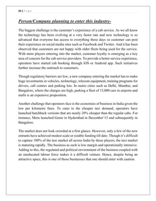 24 | P a g e
Person/Company planning to enter this industry-
The biggest challenge is the customer’s experience of a cab service. As we all know
the technology has been evolving at a very faster rate and now technology is so
advanced that everyone has access to everything these days so customer can post
their experience on social media sites such as Facebook and Twitter. And it has been
observed that customers are not happy with older fleets being used for the service.
With more players entering into the market, customer loyalty is emerging as a key
area of concern for the cab service providers. To provide a better service experience,
operators have started cab booking through iOS or Android app. Such initiatives
further increase the outreach to customers.
Though regulatory barriers are low, a new company entering the market has to make
huge investments in vehicles, technology, telecom equipment, training programs for
drivers, call centres and parking lots. In metro cities such as Delhi, Mumbai, and
Bangalore, where the charges are high, parking a fleet of 15,000 cars in airports and
malls is an expensive proposition.
Another challenge that operators face is the economies of business in India given the
low per kilometre fares. To cater to the cheaper taxi demand, operators have
launched hatchback versions that are nearly 20% cheaper than the regular cabs. For
instance, Meru launched Genie in Hyderabad in December’13 and subsequently in
Bangalore.
The market does not look crowded at a first glance. However, only a few of the new
entrants have achieved modest scale or sizable funding till date. Though it’s difficult
to capture 100% of the taxi market all across India by these players, the taxi market
is maturing rapidly. The business as such is low margin and operationally intensive.
Adding to this, the regulated and political environment of the business coupled with
an uneducated labour force makes it a difficult venture. Hence, despite being an
attractive space, this is one of those businesses that one should enter with caution.
 