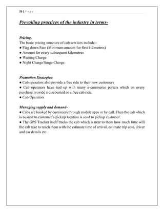 25 | P a g e
Prevailing practices of the industry in terms-
Pricing-
The basic pricing structure of cab services include-:
● Flag down Fare (Minimum amount for first kilometres)
● Amount for every subsequent kilometres
● Waiting Charge
● Night Charge/Surge Charge
Promotion Strategies-
● Cab operators also provide a free ride to their new customers
● Cab operators have tied up with many e-commerce portals which on every
purchase provide a discounted or a free cab ride.
● Cab Operators
Managing supply and demand-
● Cabs are booked by customers through mobile apps or by call. Then the cab which
is nearest to customer’s pickup location is send to pickup customer.
● The GPS Tracker itself tracks the cab which is near to them how much time will
the cab take to reach them with the estimate time of arrival, estimate trip cost, driver
and car details etc.
 